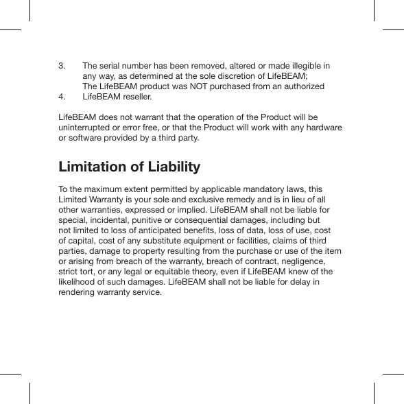 The serial number has been removed, altered or made illegible inany way, as determined at the sole discretion of LifeBEAM;The LifeBEAM product was NOT purchased from an authorized LifeBEAM reseller.LifeBEAM does not warrant that the operation of the Product will be uninterrupted or error free, or that the Product will work with any hardware or software provided by a third party.Limitation of LiabilityTo the maximum extent permitted by applicable mandatory laws, this Limited Warranty is your sole and exclusive remedy and is in lieu of all other warranties, expressed or implied. LifeBEAM shall not be liable for special, incidental, punitive or consequential damages, including but of capital, cost of any substitute equipment or facilities, claims of third parties, damage to property resulting from the purchase or use of the item or arising from breach of the warranty, breach of contract, negligence, strict tort, or any legal or equitable theory, even if LifeBEAM knew of the likelihood of such damages. LifeBEAM shall not be liable for delay in rendering warranty service.3.4.