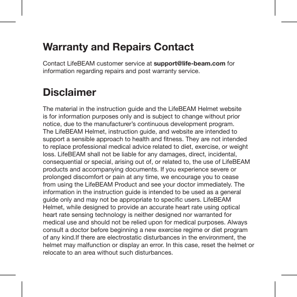 Warranty and Repairs ContactContact LifeBEAM customer service at support@life-beam.com for information regarding repairs and post warranty service.Disclaimeris for information purposes only and is subject to change without prior notice, due to the manufacturer’s continuous development program. to replace professional medical advice related to diet, exercise, or weight loss. LifeBEAM shall not be liable for any damages, direct, incidental, consequential or special, arising out of, or related to, the use of LifeBEAM products and accompanying documents. If you experience severe or prolonged discomfort or pain at any time, we encourage you to cease from using the LifeBEAM Product and see your doctor immediately. The information in the instruction guide is intended to be used as a general heart rate sensing technology is neither designed nor warranted for medical use and should not be relied upon for medical purposes. Always consult a doctor before beginning a new exercise regime or diet program of any kind.If there are electrostatic disturbances in the environment, the helmet may malfunction or display an error. In this case, reset the helmet or relocate to an area without such disturbances.