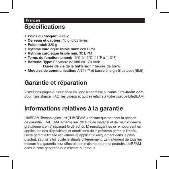 Poids du casque: ~280 gCerveau et capteur: 40 g (0.08 livres)Poids total: 320 g Rythme cardiaque lisible max: 220 BPM Rythme cardiaque lisible min: 30 BPM Temp. de fonctionnement: -5°C à 45°C (41°F à 113°F) Batterie: Type: Polymère de lithium 170 mAh            Durée de vie de la batterie: 17 heures de travail Modules de communication: ANT+™ et basse énergie Bluetooth (BLE)Garantie et réparationVisitez nos pages d&apos;assistance en ligne à l&apos;adresse suivante : life-beam.com pour l&apos;assistance, FAQ, les vidéos et guides relatifs à votre casque LifeBEAM.Informations relatives à la garantieLifeBEAM Technologies Ltd (&quot;LifeBEAM&quot;) déclare que pendant la période de garantie, LifeBEAM remédie aux défauts de matériel et de main d&apos;oeuvre gratuitement en a) réparant le défaut ou b) remplaçant ou c) remboursant en application des dispositions et condiitions de la présente garantie limitée. Cette garantie limitée est valable et applicable uniquement dans le pays d&apos;achat, sauf si la loi locale le stipule différemment. Le traitement de tous les recours à la garantie sera effectué par le distributeur des produits LifeBEAM dans la zone géographique d&apos;achat du produit.Français