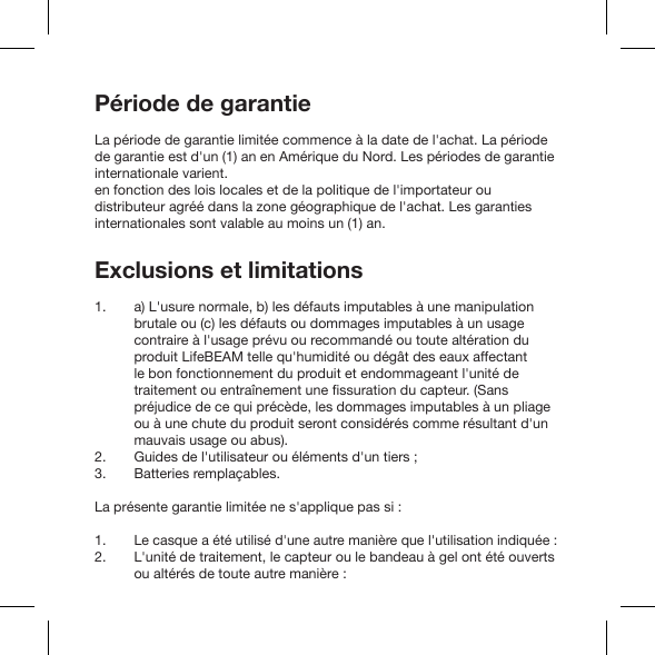 Période de garantieLa période de garantie limitée commence à la date de l&apos;achat. La période de garantie est d&apos;un (1) an en Amérique du Nord. Les périodes de garantie internationale varient. en fonction des lois locales et de la politique de l&apos;importateur ou distributeur agréé dans la zone géographique de l&apos;achat. Les garanties internationales sont valable au moins un (1) an.Exclusions et limitationsa) L&apos;usure normale, b) les défauts imputables à une manipulation brutale ou (c) les défauts ou dommages imputables à un usage contraire à l&apos;usage prévu ou recommandé ou toute altération du produit LifeBEAM telle qu&apos;humidité ou dégât des eaux affectant le bon fonctionnement du produit et endommageant l&apos;unité de préjudice de ce qui précède, les dommages imputables à un pliage ou à une chute du produit seront considérés comme résultant d&apos;un mauvais usage ou abus).Guides de l&apos;utilisateur ou éléments d&apos;un tiers ;Batteries remplaçables.La présente garantie limitée ne s&apos;applique pas si :Le casque a été utilisé d&apos;une autre manière que l&apos;utilisation indiquée :L&apos;unité de traitement, le capteur ou le bandeau à gel ont été ouverts ou altérés de toute autre manière :1. 2. 3.1. 2. 