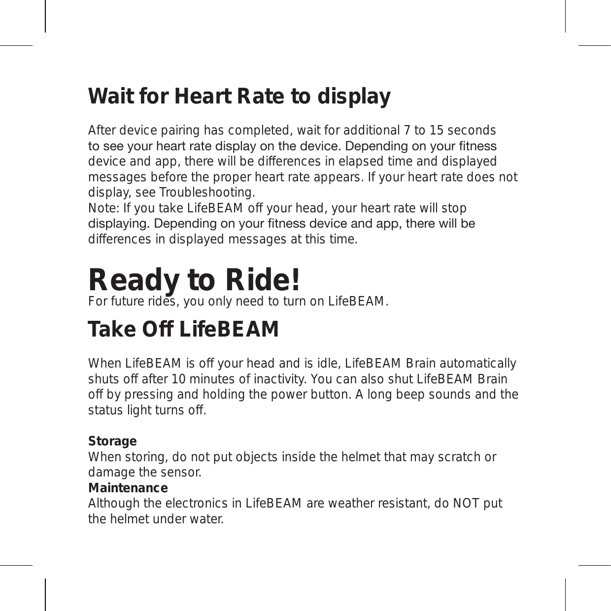 Wait for Heart Rate to displayAfter device pairing has completed, wait for additional 7 to 15 seconds [VZLL`V\YOLHY[YH[LKPZWSH`VU[OLKL]PJL+LWLUKPUNVU`V\YÄ[ULZZdevice and app, there will be differences in elapsed time and displayed messages before the proper heart rate appears. If your heart rate does not display, see Troubleshooting. Note: If you take LifeBEAM off your head, your heart rate will stop KPZWSH`PUN+LWLUKPUNVU`V\YÄ[ULZZKL]PJLHUKHWW[OLYL^PSSILdifferences in displayed messages at this time.Ready to Ride!For future rides, you only need to turn on LifeBEAM.Take Off LifeBEAMWhen LifeBEAM is off your head and is idle, LifeBEAM Brain automatically shuts off after 10 minutes of inactivity. You can also shut LifeBEAM Brain off by pressing and holding the power button. A long beep sounds and the status light turns off.Storage When storing, do not put objects inside the helmet that may scratch or damage the sensor. Maintenance Although the electronics in LifeBEAM are weather resistant, do NOT put the helmet under water. 