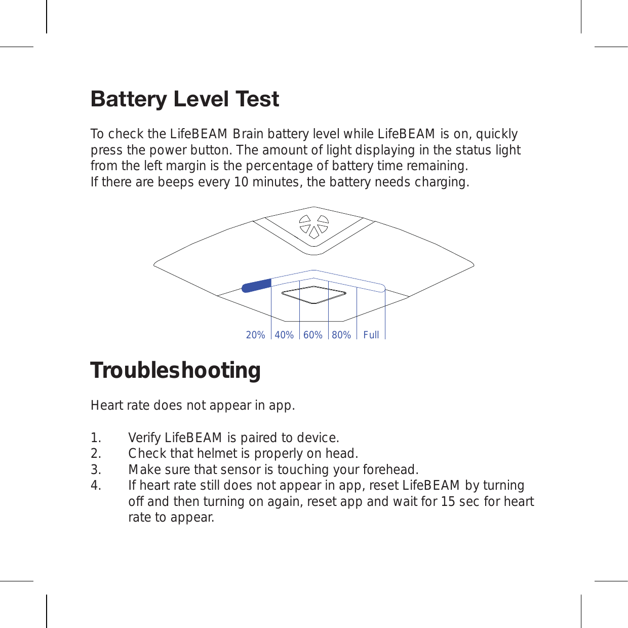 )H[[LY`3L]LS;LZ[To check the LifeBEAM Brain battery level while LifeBEAM is on, quickly press the power button. The amount of light displaying in the status light from the left margin is the percentage of battery time remaining. If there are beeps every 10 minutes, the battery needs charging. TroubleshootingHeart rate does not appear in app.Verify LifeBEAM is paired to device. Check that helmet is properly on head. Make sure that sensor is touching your forehead. If heart rate still does not appear in app, reset LifeBEAM by turning off and then turning on again, reset app and wait for 15 sec for heart rate to appear.1.2.3.4.20% 40% 60% 80% Full