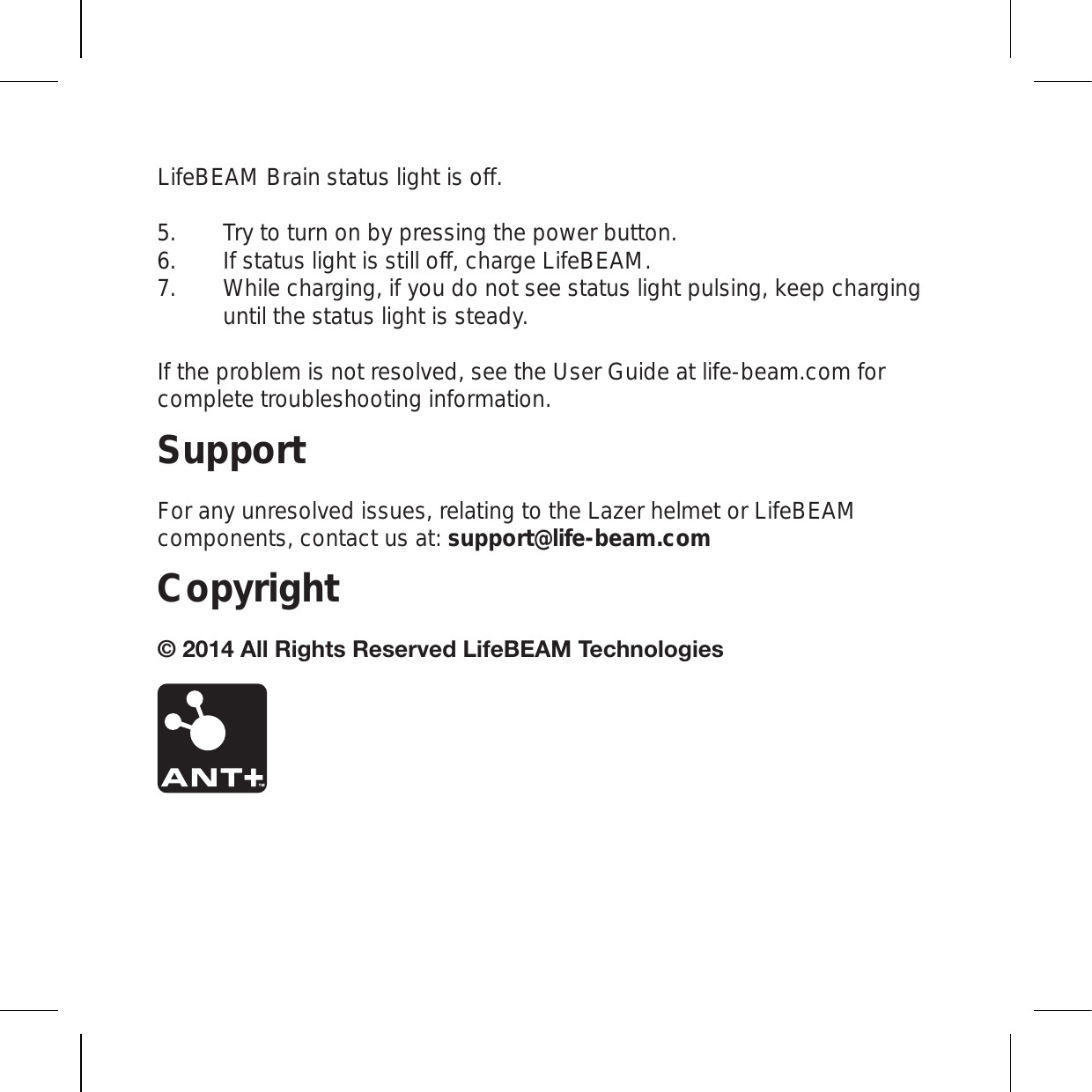 LifeBEAM Brain status light is off. Try to turn on by pressing the power button. If status light is still off, charge LifeBEAM.   While charging, if you do not see status light pulsing, keep charging until the status light is steady. If the problem is not resolved, see the User Guide at life-beam.com for complete troubleshooting information.SupportFor any unresolved issues, relating to the Lazer helmet or LifeBEAM components, contact us at: support@life-beam.comCopyright(SS9PNO[Z9LZLY]LK3PML),(4;LJOUVSVNPLZ 5.6.7.