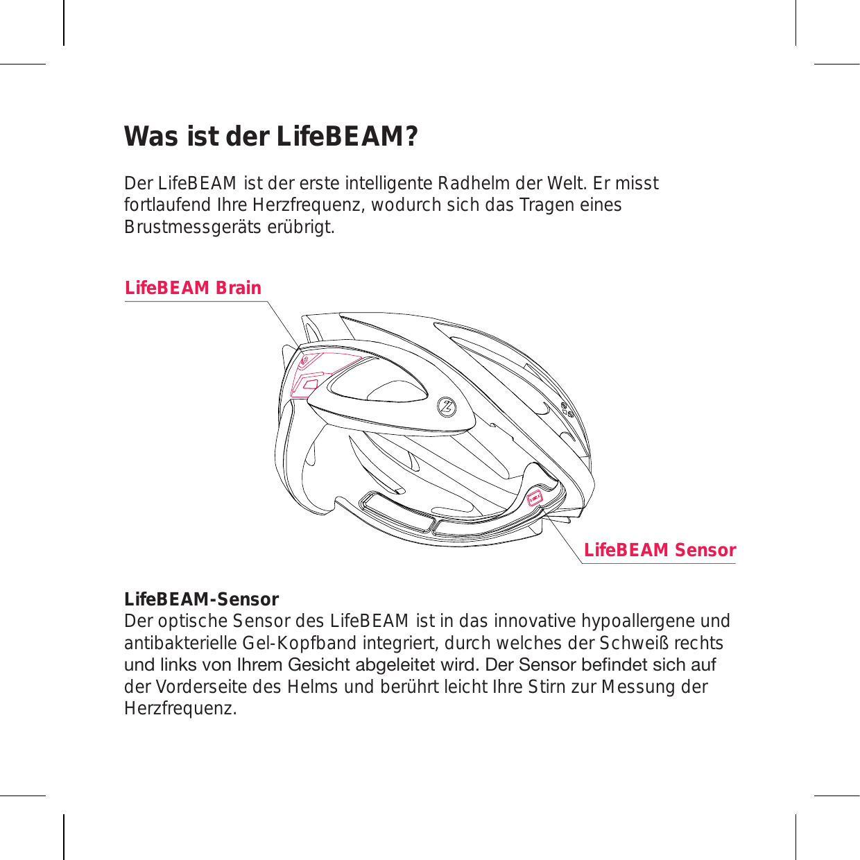 Was ist der LifeBEAM? Der LifeBEAM ist der erste intelligente Radhelm der Welt. Er misst fortlaufend Ihre Herzfrequenz, wodurch sich das Tragen eines Brustmessgeräts erübrigt.LifeBEAM-Sensor  Der optische Sensor des LifeBEAM ist in das innovative hypoallergene und antibakterielle Gel-Kopfband integriert, durch welches der Schweiß rechts \UKSPURZ]VU0OYLT.LZPJO[HINLSLP[L[^PYK+LY:LUZVYILÄUKL[ZPJOH\Mder Vorderseite des Helms und berührt leicht Ihre Stirn zur Messung der Herzfrequenz.LifeBEAM SensorLifeBEAM Brain