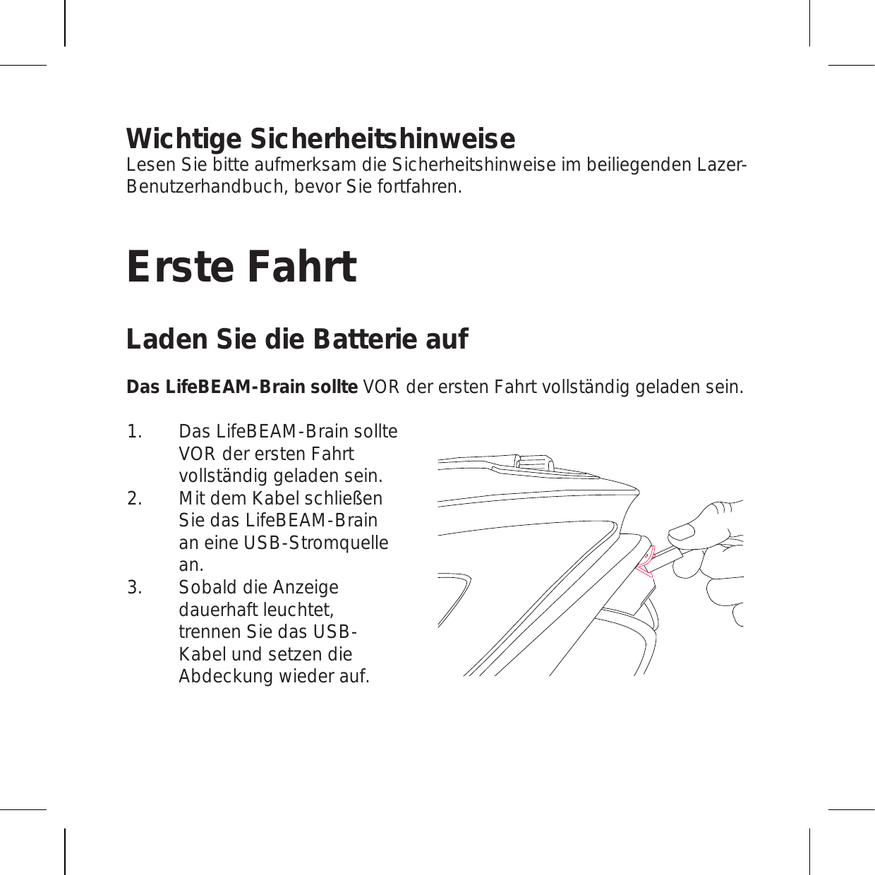 Wichtige SicherheitshinweiseLesen Sie bitte aufmerksam die Sicherheitshinweise im beiliegenden Lazer-Benutzerhandbuch, bevor Sie fortfahren.Erste FahrtLaden Sie die Batterie aufDas LifeBEAM-Brain sollte VOR der ersten Fahrt vollständig geladen sein.Das LifeBEAM-Brain sollte VOR der ersten Fahrt vollständig geladen sein.  Mit dem Kabel schließen Sie das LifeBEAM-Brain an eine USB-Stromquelle an.Sobald die Anzeige dauerhaft leuchtet, trennen Sie das USB-Kabel und setzen die Abdeckung wieder auf.1.2.3.