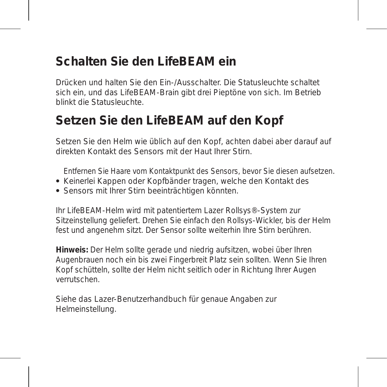 Schalten Sie den LifeBEAM einDrücken und halten Sie den Ein-/Ausschalter. Die Statusleuchte schaltet sich ein, und das LifeBEAM-Brain gibt drei Pieptöne von sich. Im Betrieb blinkt die Statusleuchte.Setzen Sie den LifeBEAM auf den KopfSetzen Sie den Helm wie üblich auf den Kopf, achten dabei aber darauf auf direkten Kontakt des Sensors mit der Haut Ihrer Stirn.Entfernen Sie Haare vom Kontaktpunkt des Sensors, bevor Sie diesen aufsetzen.Keinerlei Kappen oder Kopfbänder tragen, welche den Kontakt des Sensors mit Ihrer Stirn beeinträchtigen könnten. Ihr LifeBEAM-Helm wird mit patentiertem Lazer Rollsys®-System zur Sitzeinstellung geliefert. Drehen Sie einfach den Rollsys-Wickler, bis der Helm fest und angenehm sitzt. Der Sensor sollte weiterhin Ihre Stirn berühren.Hinweis: Der Helm sollte gerade und niedrig aufsitzen, wobei über Ihren Augenbrauen noch ein bis zwei Fingerbreit Platz sein sollten. Wenn Sie Ihren Kopf schütteln, sollte der Helm nicht seitlich oder in Richtung Ihrer Augen verrutschen.Siehe das Lazer-Benutzerhandbuch für genaue Angaben zur Helmeinstellung.