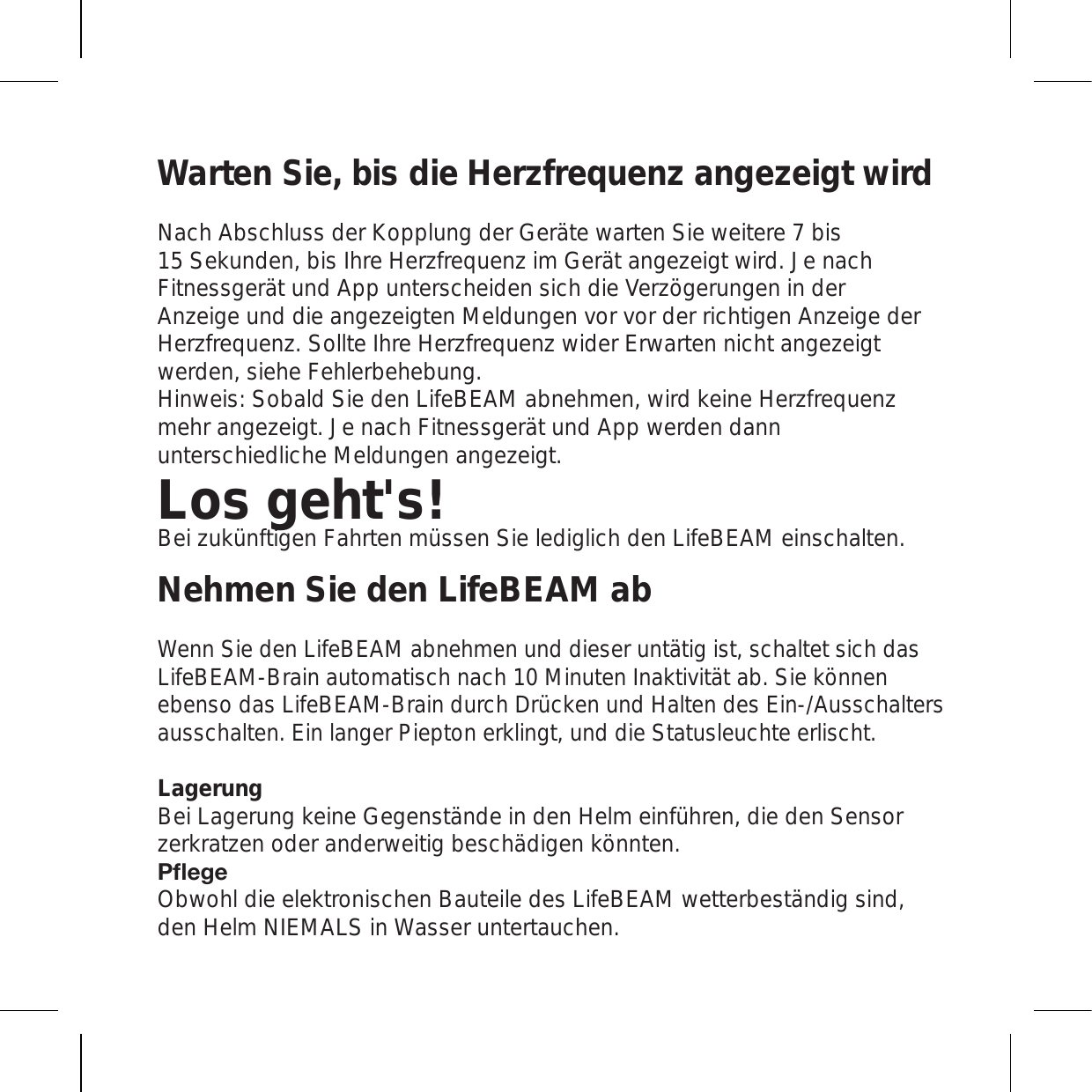 Warten Sie, bis die Herzfrequenz angezeigt wirdNach Abschluss der Kopplung der Geräte warten Sie weitere 7 bis 15 Sekunden, bis Ihre Herzfrequenz im Gerät angezeigt wird. Je nach Fitnessgerät und App unterscheiden sich die Verzögerungen in der Anzeige und die angezeigten Meldungen vor vor der richtigen Anzeige der Herzfrequenz. Sollte Ihre Herzfrequenz wider Erwarten nicht angezeigt werden, siehe Fehlerbehebung. Hinweis: Sobald Sie den LifeBEAM abnehmen, wird keine Herzfrequenz mehr angezeigt. Je nach Fitnessgerät und App werden dann unterschiedliche Meldungen angezeigt.Los geht&apos;s!Bei zukünftigen Fahrten müssen Sie lediglich den LifeBEAM einschalten.Nehmen Sie den LifeBEAM abWenn Sie den LifeBEAM abnehmen und dieser untätig ist, schaltet sich das LifeBEAM-Brain automatisch nach 10 Minuten Inaktivität ab. Sie können ebenso das LifeBEAM-Brain durch Drücken und Halten des Ein-/Ausschalters ausschalten. Ein langer Piepton erklingt, und die Statusleuchte erlischt.Lagerung Bei Lagerung keine Gegenstände in den Helm einführen, die den Sensor zerkratzen oder anderweitig beschädigen könnten. 7ÅLNL Obwohl die elektronischen Bauteile des LifeBEAM wetterbeständig sind, den Helm NIEMALS in Wasser untertauchen. 