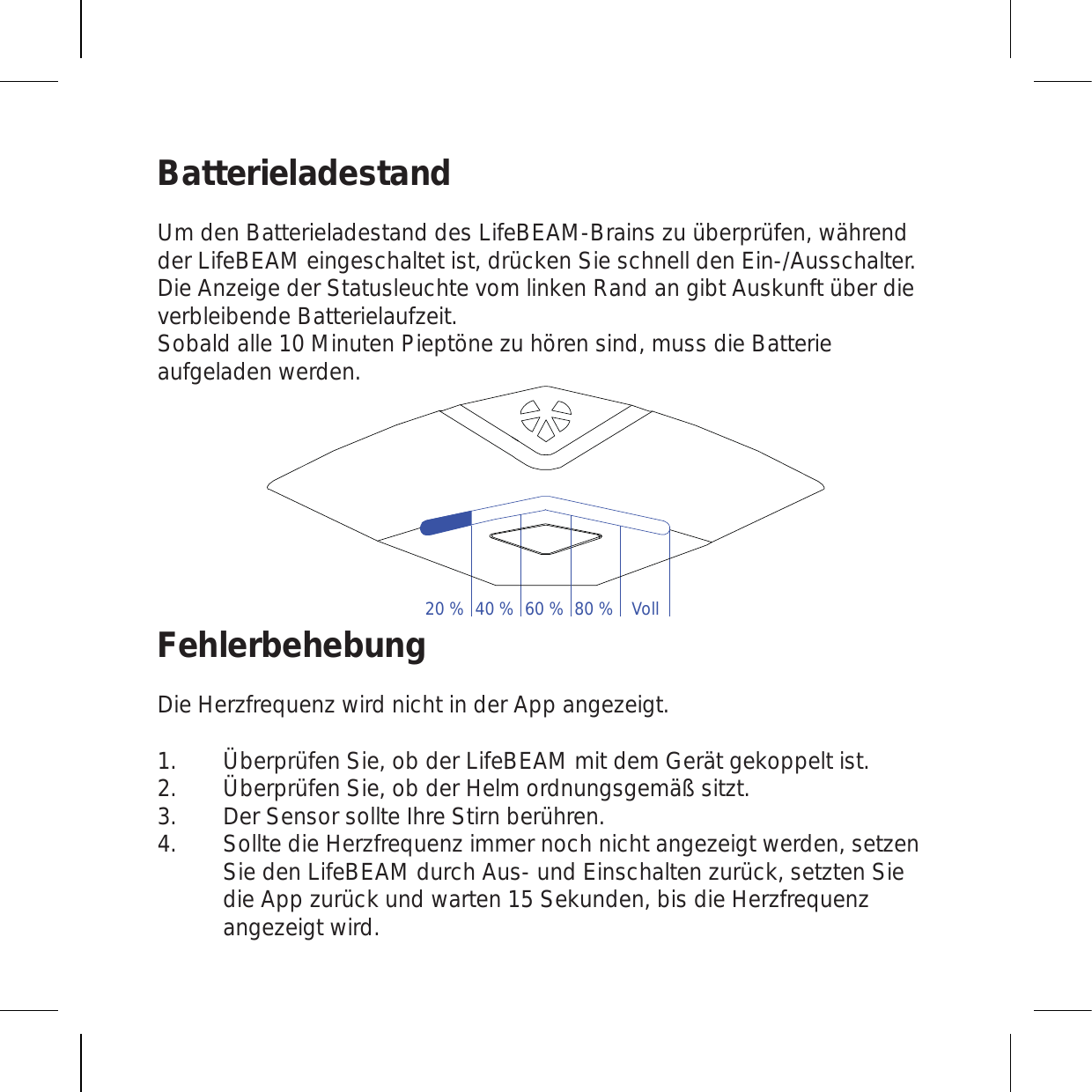 BatterieladestandUm den Batterieladestand des LifeBEAM-Brains zu überprüfen, während der LifeBEAM eingeschaltet ist, drücken Sie schnell den Ein-/Ausschalter. Die Anzeige der Statusleuchte vom linken Rand an gibt Auskunft über die verbleibende Batterielaufzeit. Sobald alle 10 Minuten Pieptöne zu hören sind, muss die Batterie aufgeladen werden. FehlerbehebungDie Herzfrequenz wird nicht in der App angezeigt.Überprüfen Sie, ob der LifeBEAM mit dem Gerät gekoppelt ist. Überprüfen Sie, ob der Helm ordnungsgemäß sitzt. Der Sensor sollte Ihre Stirn berühren. Sollte die Herzfrequenz immer noch nicht angezeigt werden, setzen Sie den LifeBEAM durch Aus- und Einschalten zurück, setzten Sie die App zurück und warten 15 Sekunden, bis die Herzfrequenz angezeigt wird.1.2.3.4.20 % 40 % 60 % 80 % Voll