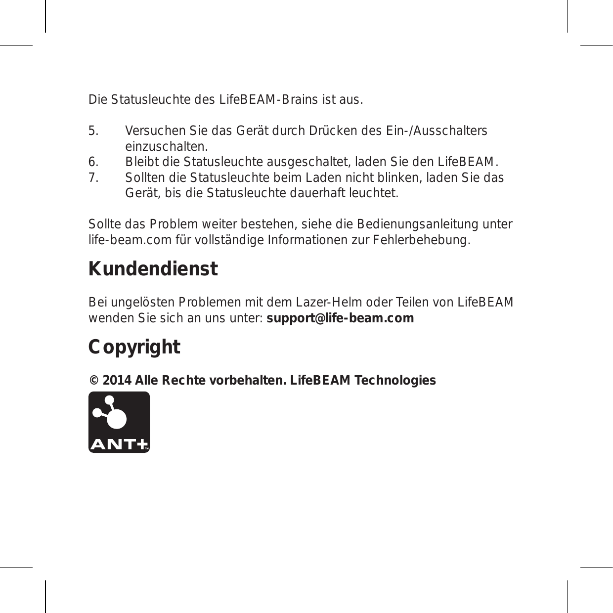 Die Statusleuchte des LifeBEAM-Brains ist aus. Versuchen Sie das Gerät durch Drücken des Ein-/Ausschalters einzuschalten. Bleibt die Statusleuchte ausgeschaltet, laden Sie den LifeBEAM.   Sollten die Statusleuchte beim Laden nicht blinken, laden Sie das Gerät, bis die Statusleuchte dauerhaft leuchtet. Sollte das Problem weiter bestehen, siehe die Bedienungsanleitung unter life-beam.com für vollständige Informationen zur Fehlerbehebung.KundendienstBei ungelösten Problemen mit dem Lazer-Helm oder Teilen von LifeBEAM wenden Sie sich an uns unter: support@life-beam.comCopyright© 2014 Alle Rechte vorbehalten. LifeBEAM Technologies 5.6.7.