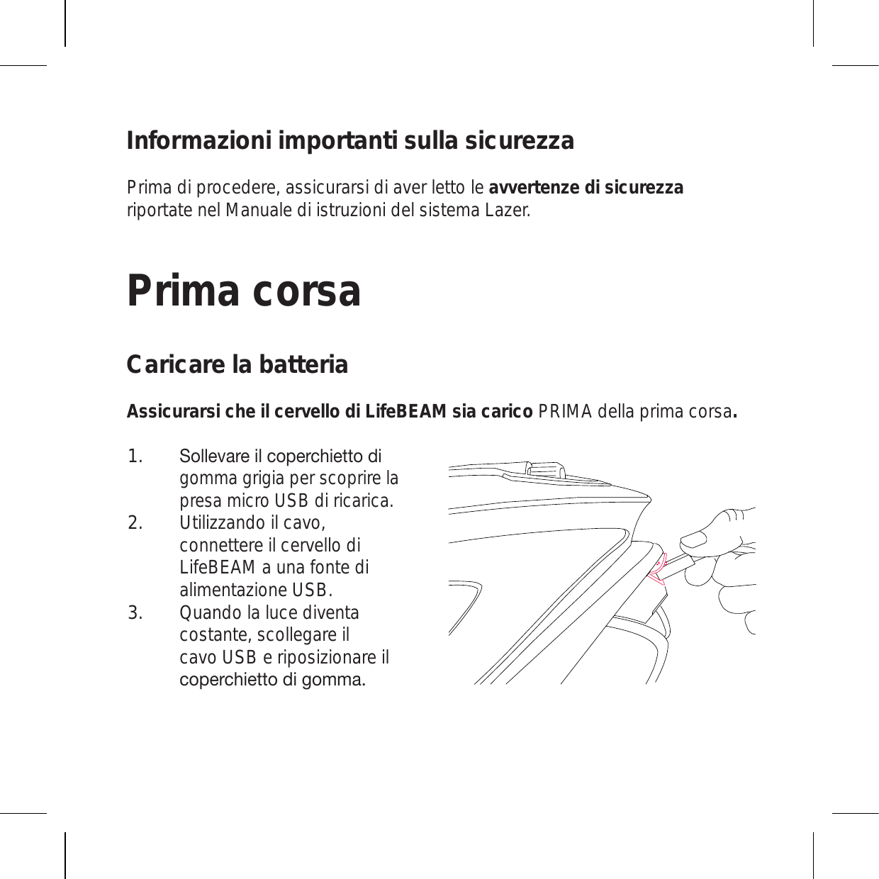 Informazioni importanti sulla sicurezzaPrima di procedere, assicurarsi di aver letto le avvertenze di sicurezza riportate nel Manuale di istruzioni del sistema Lazer.Prima corsaCaricare la batteriaAssicurarsi che il cervello di LifeBEAM sia carico PRIMA della prima corsa.:VSSL]HYLPSJVWLYJOPL[[VKPgomma grigia per scoprire la presa micro USB di ricarica.  Utilizzando il cavo, connettere il cervello di LifeBEAM a una fonte di alimentazione USB.Quando la luce diventa costante, scollegare il cavo USB e riposizionare il JVWLYJOPL[[VKPNVTTH1.2.3.