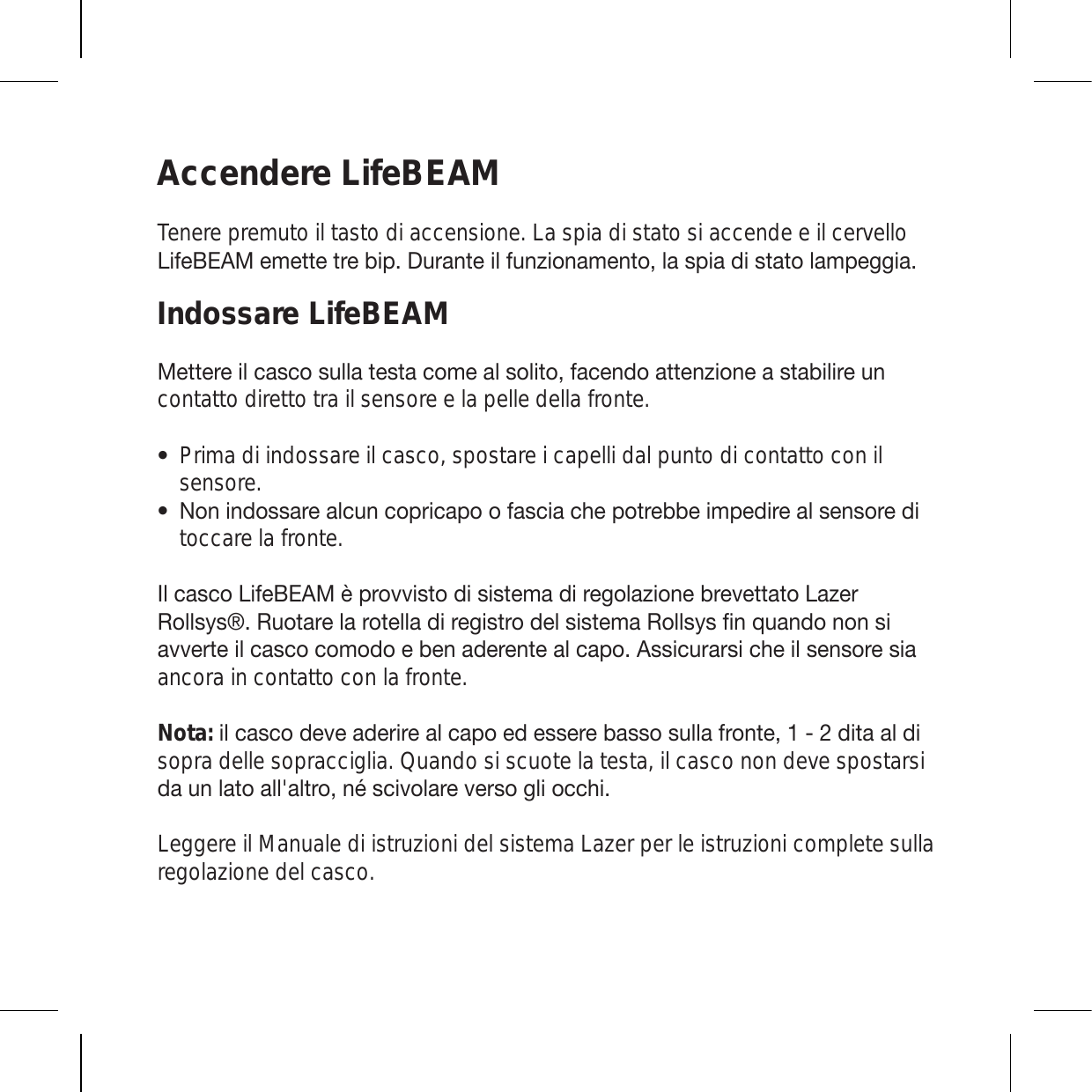 Accendere LifeBEAMTenere premuto il tasto di accensione. La spia di stato si accende e il cervello 3PML),(4LTL[[L[YLIPW+\YHU[LPSM\UaPVUHTLU[VSHZWPHKPZ[H[VSHTWLNNPHIndossare LifeBEAM4L[[LYLPSJHZJVZ\SSH[LZ[HJVTLHSZVSP[VMHJLUKVH[[LUaPVULHZ[HIPSPYL\Ucontatto diretto tra il sensore e la pelle della fronte.Prima di indossare il casco, spostare i capelli dal punto di contatto con il sensore. 5VUPUKVZZHYLHSJ\UJVWYPJHWVVMHZJPHJOLWV[YLIILPTWLKPYLHSZLUZVYLKPtoccare la fronte. 0SJHZJV3PML),(4uWYV]]PZ[VKPZPZ[LTHKPYLNVSHaPVULIYL]L[[H[V3HaLY9VSSZ`Z9\V[HYLSHYV[LSSHKPYLNPZ[YVKLSZPZ[LTH9VSSZ`ZÄUX\HUKVUVUZPH]]LY[LPSJHZJVJVTVKVLILUHKLYLU[LHSJHWV(ZZPJ\YHYZPJOLPSZLUZVYLZPHancora in contatto con la fronte.  Nota: PSJHZJVKL]LHKLYPYLHSJHWVLKLZZLYLIHZZVZ\SSHMYVU[LKP[HHSKPsopra delle sopracciglia. Quando si scuote la testa, il casco non deve spostarsi KH\USH[VHSSHS[YVUtZJP]VSHYL]LYZVNSPVJJOPLeggere il Manuale di istruzioni del sistema Lazer per le istruzioni complete sulla regolazione del casco.