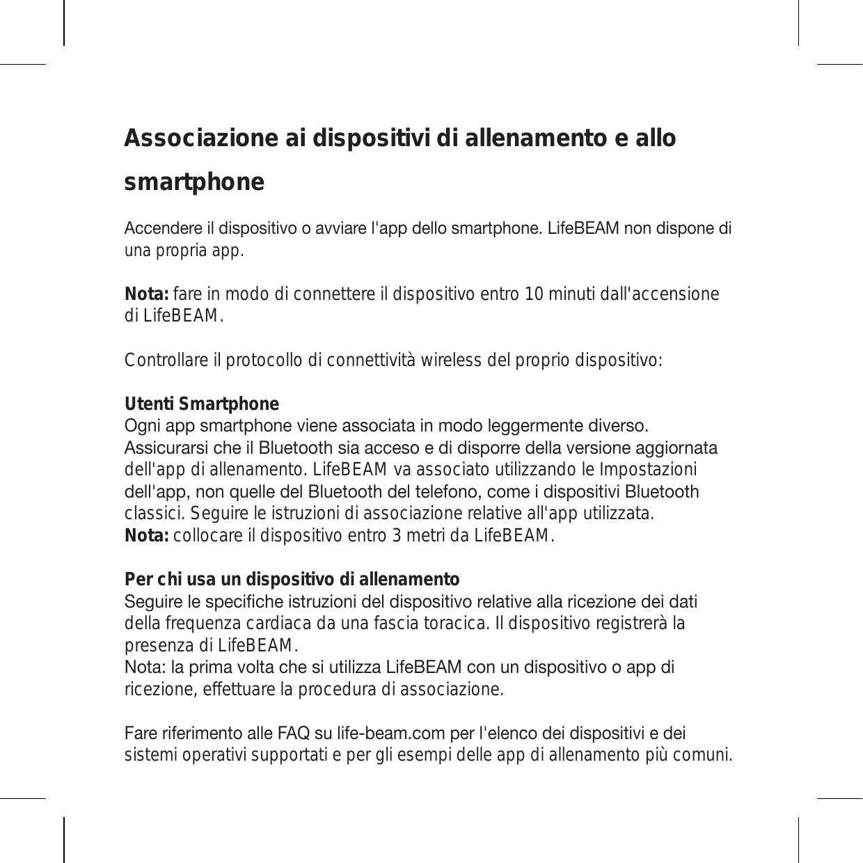 Associazione ai dispositivi di allenamento e allo smartphone(JJLUKLYLPSKPZWVZP[P]VVH]]PHYLSHWWKLSSVZTHY[WOVUL3PML),(4UVUKPZWVULKPuna propria app.Nota: fare in modo di connettere il dispositivo entro 10 minuti dall&apos;accensione di LifeBEAM.  Controllare il protocollo di connettività wireless del proprio dispositivo:Utenti Smartphone6NUPHWWZTHY[WOVUL]PLULHZZVJPH[HPUTVKVSLNNLYTLU[LKP]LYZV(ZZPJ\YHYZPJOLPS)S\L[VV[OZPHHJJLZVLKPKPZWVYYLKLSSH]LYZPVULHNNPVYUH[Hdell&apos;app di allenamento. LifeBEAM va associato utilizzando le Impostazioni KLSSHWWUVUX\LSSLKLS)S\L[VV[OKLS[LSLMVUVJVTLPKPZWVZP[P]P)S\L[VV[Oclassici. Seguire le istruzioni di associazione relative all&apos;app utilizzata. Nota: collocare il dispositivo entro 3 metri da LifeBEAM.Per chi usa un dispositivo di allenamento:LN\PYLSLZWLJPÄJOLPZ[Y\aPVUPKLSKPZWVZP[P]VYLSH[P]LHSSHYPJLaPVULKLPKH[Pdella frequenza cardiaca da una fascia toracica. Il dispositivo registrerà la presenza di LifeBEAM. 5V[H!SHWYPTH]VS[HJOLZP\[PSPaaH3PML),(4JVU\UKPZWVZP[P]VVHWWKPricezione, effettuare la procedura di associazione. -HYLYPMLYPTLU[VHSSL-(8Z\SPMLILHTJVTWLYSLSLUJVKLPKPZWVZP[P]PLKLPsistemi operativi supportati e per gli esempi delle app di allenamento più comuni.