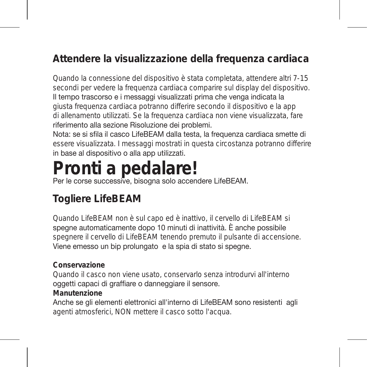 Attendere la visualizzazione della frequenza cardiacaQuando la connessione del dispositivo è stata completata, attendere altri 7-15 secondi per vedere la frequenza cardiaca comparire sul display del dispositivo. 0S[LTWV[YHZJVYZVLPTLZZHNNP]PZ\HSPaaH[PWYPTHJOL]LUNHPUKPJH[HSHgiusta frequenza cardiaca potranno differire secondo il dispositivo e la app di allenamento utilizzati. Se la frequenza cardiaca non viene visualizzata, fare YPMLYPTLU[VHSSHZLaPVUL9PZVS\aPVULKLPWYVISLTP 5V[H!ZLZPZÄSHPSJHZJV3PML),(4KHSSH[LZ[HSHMYLX\LUaHJHYKPHJHZTL[[LKPessere visualizzata. I messaggi mostrati in questa circostanza potranno differire PUIHZLHSKPZWVZP[P]VVHSSHHWW\[PSPaaH[PPronti a pedalare!7LYSLJVYZLZ\JJLZZP]LIPZVNUHZVSVHJJLUKLYL3PML),(4Togliere LifeBEAM Quando LifeBEAM non è sul capo ed è inattivo, il cervello di LifeBEAM si ZWLNULH\[VTH[PJHTLU[LKVWVTPU\[PKPPUH[[P]P[nÏHUJOLWVZZPIPSLspegnere il cervello di LifeBEAM tenendo premuto il pulsante di accensione. =PLULLTLZZV\UIPWWYVS\UNH[VLSHZWPHKPZ[H[VZPZWLNULConservazioneQuando il casco non viene usato, conservarlo senza introdurvi all&apos;interno VNNL[[PJHWHJPKPNYHMÄHYLVKHUULNNPHYLPSZLUZVYLManutenzione (UJOLZLNSPLSLTLU[PLSL[[YVUPJPHSSPU[LYUVKP3PML),(4ZVUVYLZPZ[LU[PHNSPagenti atmosferici, NON mettere il casco sotto l&apos;acqua.