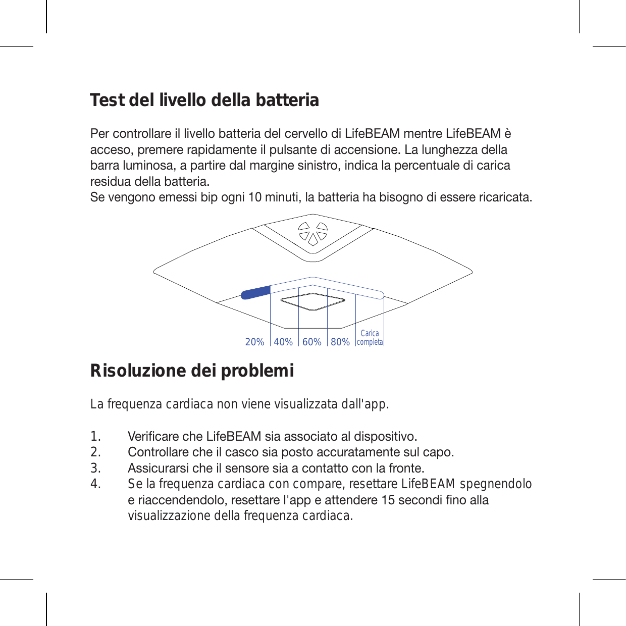 Test del livello della batteria7LYJVU[YVSSHYLPSSP]LSSVIH[[LYPHKLSJLY]LSSVKP3PML),(4TLU[YL3PML),(4uHJJLZVWYLTLYLYHWPKHTLU[LPSW\SZHU[LKPHJJLUZPVUL3HS\UNOLaaHKLSSHIHYYHS\TPUVZHHWHY[PYLKHSTHYNPULZPUPZ[YVPUKPJHSHWLYJLU[\HSLKPJHYPJHYLZPK\HKLSSHIH[[LYPH :L]LUNVUVLTLZZPIPWVNUPTPU\[PSHIH[[LYPHOHIPZVNUVKPLZZLYLYPJHYPJH[HRisoluzione dei problemiLa frequenza cardiaca non viene visualizzata dall&apos;app.=LYPÄJHYLJOL3PML),(4ZPHHZZVJPH[VHSKPZWVZP[P]V *VU[YVSSHYLJOLPSJHZJVZPHWVZ[VHJJ\YH[HTLU[LZ\SJHWV (ZZPJ\YHYZPJOLPSZLUZVYLZPHHJVU[H[[VJVUSHMYVU[L Se la frequenza cardiaca con compare, resettare LifeBEAM spegnendolo LYPHJJLUKLUKVSVYLZL[[HYLSHWWLH[[LUKLYLZLJVUKPÄUVHSSHvisualizzazione della frequenza cardiaca. 1.2.3.4.20% 40% 60% 80%Caricacompleta