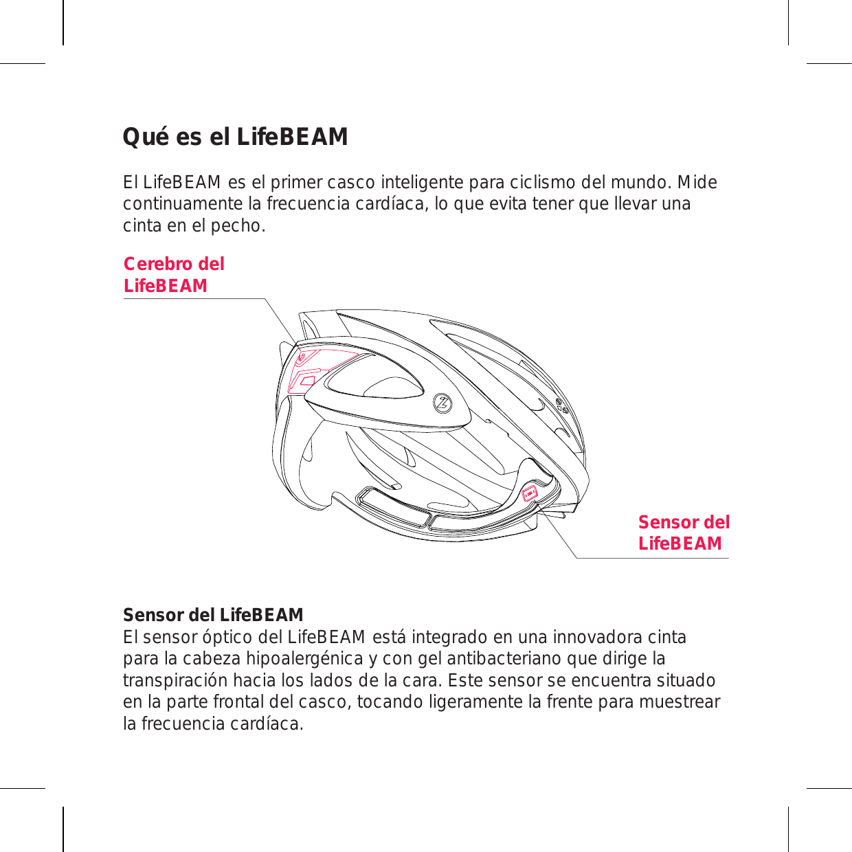 Qué es el LifeBEAM El LifeBEAM es el primer casco inteligente para ciclismo del mundo. Mide continuamente la frecuencia cardíaca, lo que evita tener que llevar una cinta en el pecho.Sensor del LifeBEAM El sensor óptico del LifeBEAM está integrado en una innovadora cinta para la cabeza hipoalergénica y con gel antibacteriano que dirige la transpiración hacia los lados de la cara. Este sensor se encuentra situado en la parte frontal del casco, tocando ligeramente la frente para muestrear la frecuencia cardíaca.Sensor del LifeBEAMCerebro del LifeBEAM