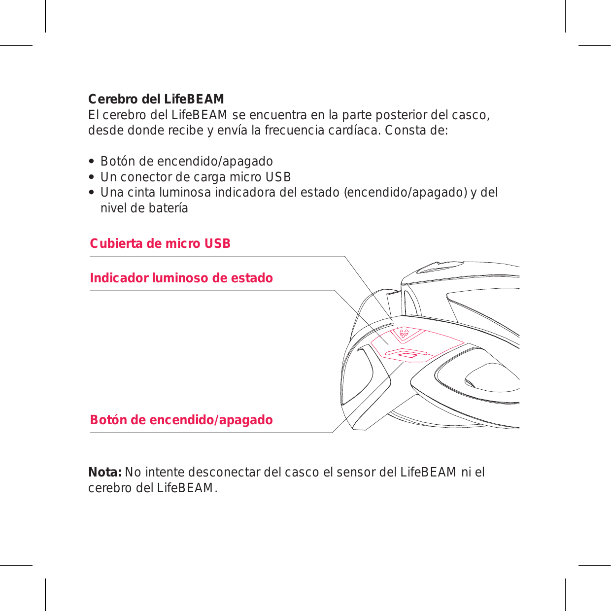 Cerebro del LifeBEAM El cerebro del LifeBEAM se encuentra en la parte posterior del casco, desde donde recibe y envía la frecuencia cardíaca. Consta de:Botón de encendido/apagado Un conector de carga micro USB Una cinta luminosa indicadora del estado (encendido/apagado) y del nivel de bateríaNota: No intente desconectar del casco el sensor del LifeBEAM ni el cerebro del LifeBEAM.Cubierta de micro USBIndicador luminoso de estadoBotón de encendido/apagado