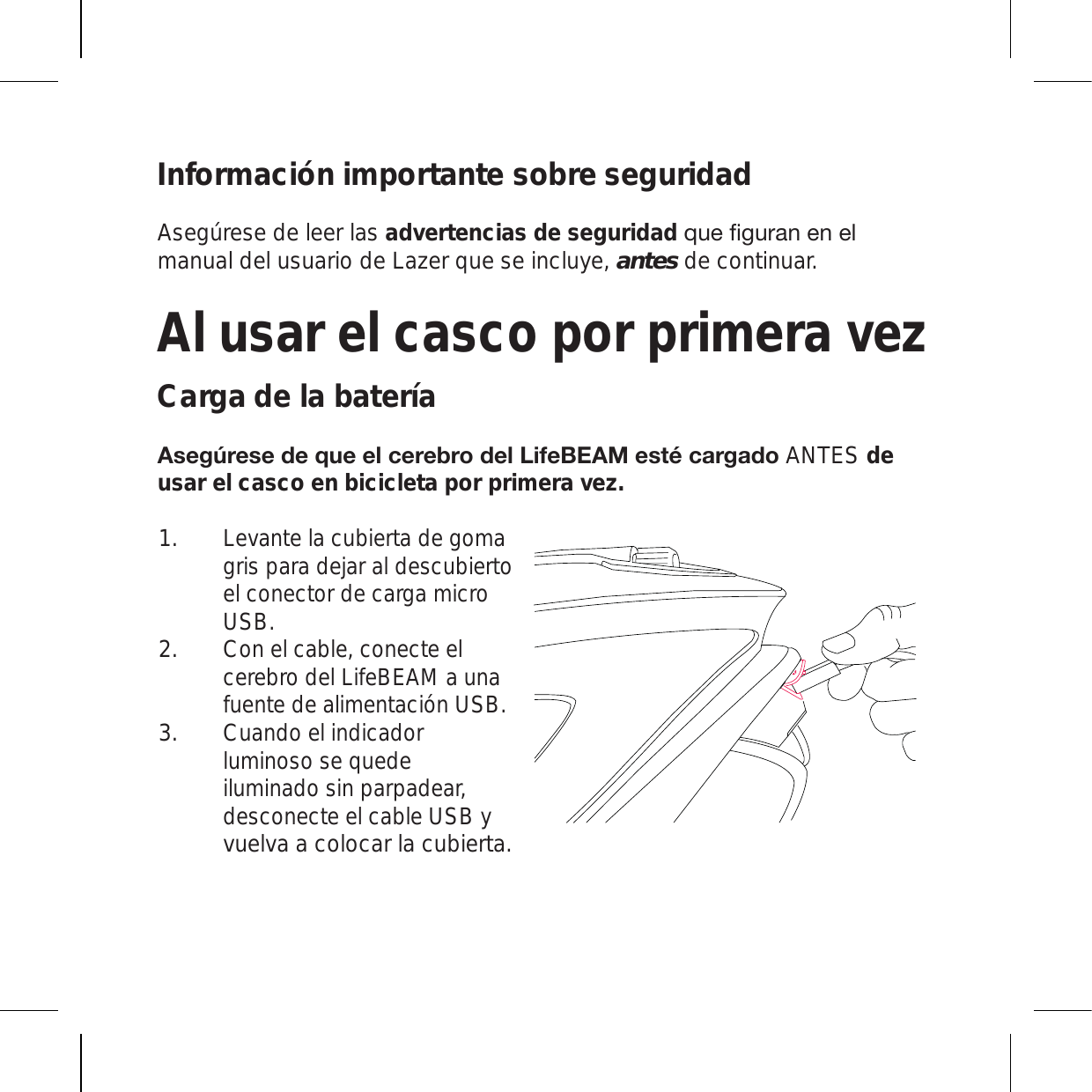 Información importante sobre seguridadAsegúrese de leer las advertencias de seguridadX\LÄN\YHULULSmanual del usuario de Lazer que se incluye, antes de continuar.Al usar el casco por primera vezCarga de la batería(ZLNYLZLKLX\LLSJLYLIYVKLS3PML),(4LZ[tJHYNHKVANTES de usar el casco en bicicleta por primera vez.Levante la cubierta de goma gris para dejar al descubierto el conector de carga micro USB.  Con el cable, conecte el cerebro del LifeBEAM a una fuente de alimentación USB.Cuando el indicador luminoso se quede iluminado sin parpadear, desconecte el cable USB y vuelva a colocar la cubierta.1.2.3.