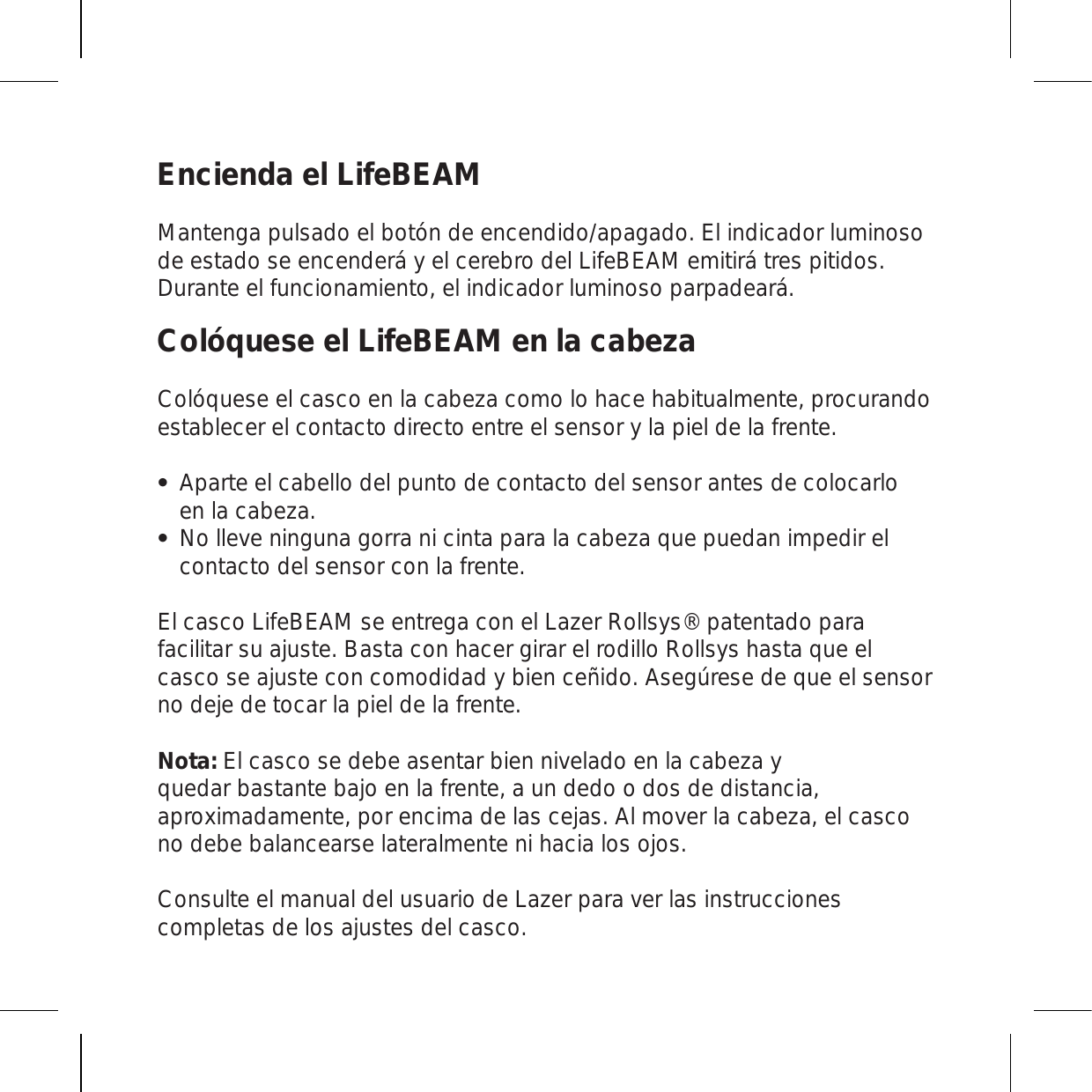 Encienda el LifeBEAMMantenga pulsado el botón de encendido/apagado. El indicador luminoso de estado se encenderá y el cerebro del LifeBEAM emitirá tres pitidos. Durante el funcionamiento, el indicador luminoso parpadeará.Colóquese el LifeBEAM en la cabezaColóquese el casco en la cabeza como lo hace habitualmente, procurando establecer el contacto directo entre el sensor y la piel de la frente.Aparte el cabello del punto de contacto del sensor antes de colocarlo en la cabeza. No lleve ninguna gorra ni cinta para la cabeza que puedan impedir el contacto del sensor con la frente. El casco LifeBEAM se entrega con el Lazer Rollsys® patentado para facilitar su ajuste. Basta con hacer girar el rodillo Rollsys hasta que el casco se ajuste con comodidad y bien ceñido. Asegúrese de que el sensor no deje de tocar la piel de la frente.  Nota: El casco se debe asentar bien nivelado en la cabeza y quedar bastante bajo en la frente, a un dedo o dos de distancia, aproximadamente, por encima de las cejas. Al mover la cabeza, el casco no debe balancearse lateralmente ni hacia los ojos.Consulte el manual del usuario de Lazer para ver las instrucciones completas de los ajustes del casco.