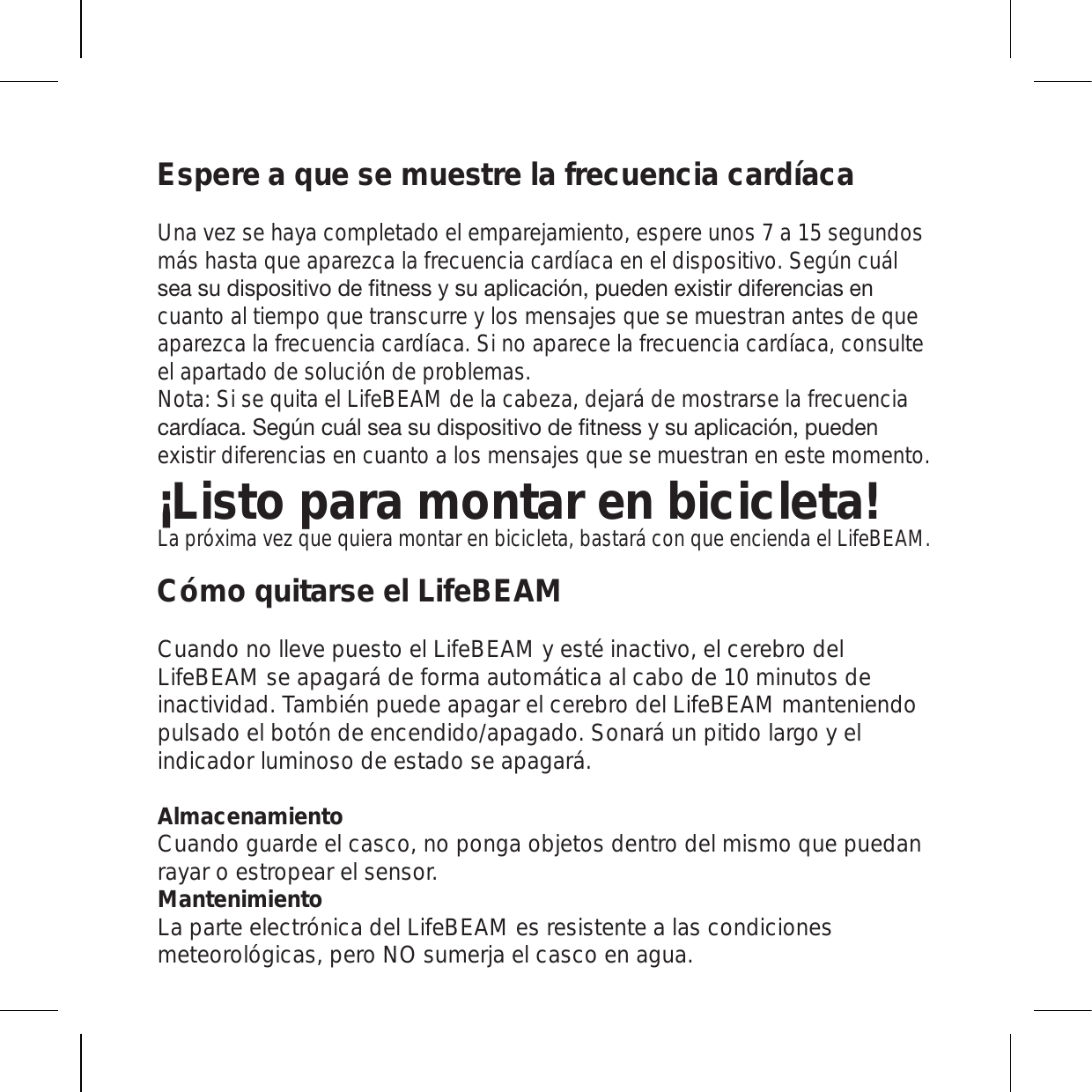 Espere a que se muestre la frecuencia cardíacaUna vez se haya completado el emparejamiento, espere unos 7 a 15 segundos más hasta que aparezca la frecuencia cardíaca en el dispositivo. Según cuál ZLHZ\KPZWVZP[P]VKLÄ[ULZZ`Z\HWSPJHJP}UW\LKLUL_PZ[PYKPMLYLUJPHZLUcuanto al tiempo que transcurre y los mensajes que se muestran antes de que aparezca la frecuencia cardíaca. Si no aparece la frecuencia cardíaca, consulte el apartado de solución de problemas. Nota: Si se quita el LifeBEAM de la cabeza, dejará de mostrarse la frecuencia JHYKxHJH:LNUJ\mSZLHZ\KPZWVZP[P]VKLÄ[ULZZ`Z\HWSPJHJP}UW\LKLUexistir diferencias en cuanto a los mensajes que se muestran en este momento.¡Listo para montar en bicicleta!La próxima vez que quiera montar en bicicleta, bastará con que encienda el LifeBEAM.Cómo quitarse el LifeBEAMCuando no lleve puesto el LifeBEAM y esté inactivo, el cerebro del LifeBEAM se apagará de forma automática al cabo de 10 minutos de inactividad. También puede apagar el cerebro del LifeBEAM manteniendo pulsado el botón de encendido/apagado. Sonará un pitido largo y el indicador luminoso de estado se apagará.Almacenamiento Cuando guarde el casco, no ponga objetos dentro del mismo que puedan rayar o estropear el sensor. Mantenimiento La parte electrónica del LifeBEAM es resistente a las condiciones meteorológicas, pero NO sumerja el casco en agua. 