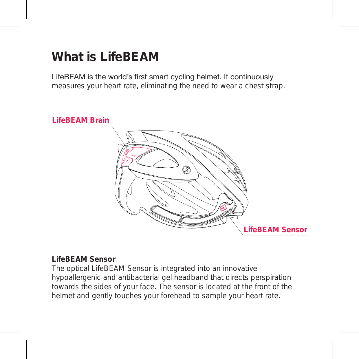 What is LifeBEAM 3PML),(4PZ[OL^VYSK»ZÄYZ[ZTHY[J`JSPUNOLSTL[0[JVU[PU\V\ZS`measures your heart rate, eliminating the need to wear a chest strap.LifeBEAM Sensor The optical LifeBEAM Sensor is integrated into an innovative hypoallergenic and antibacterial gel headband that directs perspiration towards the sides of your face. The sensor is located at the front of the helmet and gently touches your forehead to sample your heart rate.LifeBEAM SensorLifeBEAM Brain