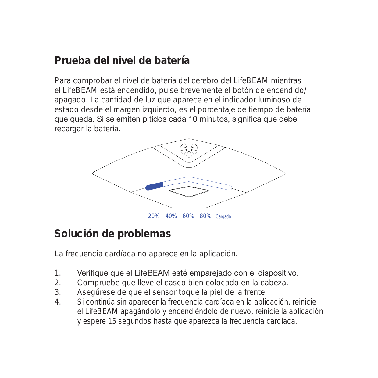 Prueba del nivel de bateríaPara comprobar el nivel de batería del cerebro del LifeBEAM mientras el LifeBEAM está encendido, pulse brevemente el botón de encendido/apagado. La cantidad de luz que aparece en el indicador luminoso de estado desde el margen izquierdo, es el porcentaje de tiempo de batería X\LX\LKH:PZLLTP[LUWP[PKVZJHKHTPU\[VZZPNUPÄJHX\LKLILrecargar la batería. Solución de problemasLa frecuencia cardíaca no aparece en la aplicación.=LYPÄX\LX\LLS3PML),(4LZ[tLTWHYLQHKVJVULSKPZWVZP[P]V Compruebe que lleve el casco bien colocado en la cabeza. Asegúrese de que el sensor toque la piel de la frente. Si continúa sin aparecer la frecuencia cardíaca en la aplicación, reinicie el LifeBEAM apagándolo y encendiéndolo de nuevo, reinicie la aplicación y espere 15 segundos hasta que aparezca la frecuencia cardíaca.1.2.3.4.20% 40% 60% 80%Cargada