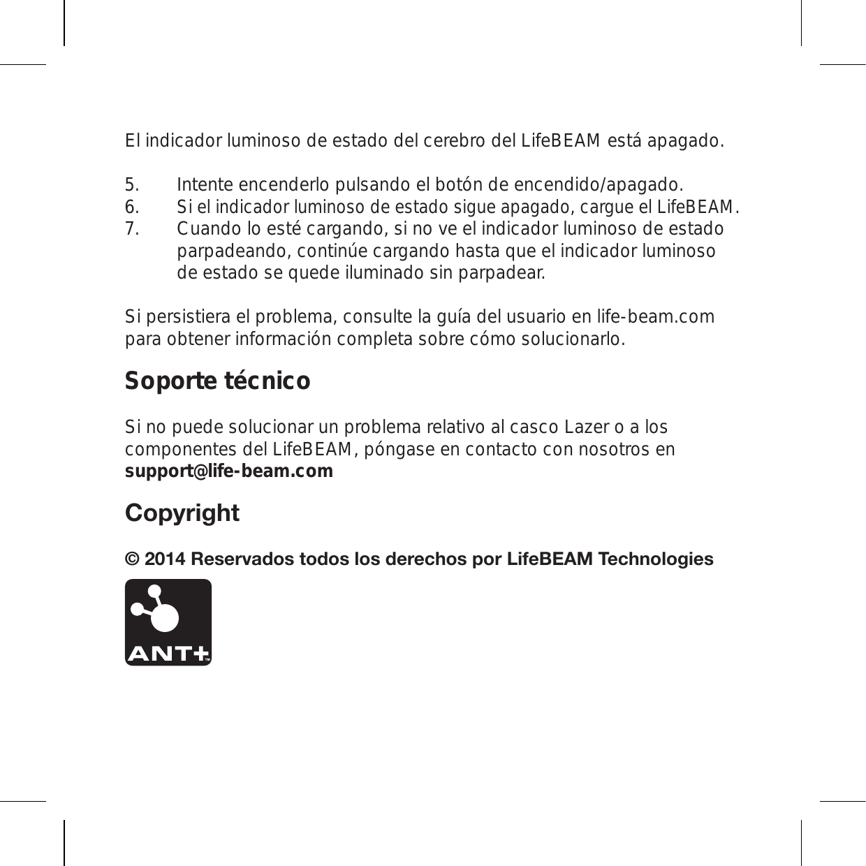 El indicador luminoso de estado del cerebro del LifeBEAM está apagado. Intente encenderlo pulsando el botón de encendido/apagado. Si el indicador luminoso de estado sigue apagado, cargue el LifeBEAM.   Cuando lo esté cargando, si no ve el indicador luminoso de estado parpadeando, continúe cargando hasta que el indicador luminoso de estado se quede iluminado sin parpadear. Si persistiera el problema, consulte la guía del usuario en life-beam.com para obtener información completa sobre cómo solucionarlo.Soporte técnicoSi no puede solucionar un problema relativo al casco Lazer o a los componentes del LifeBEAM, póngase en contacto con nosotros en support@life-beam.com*VW`YPNO[9LZLY]HKVZ[VKVZSVZKLYLJOVZWVY3PML),(4;LJOUVSVNPLZ 5.6.7.