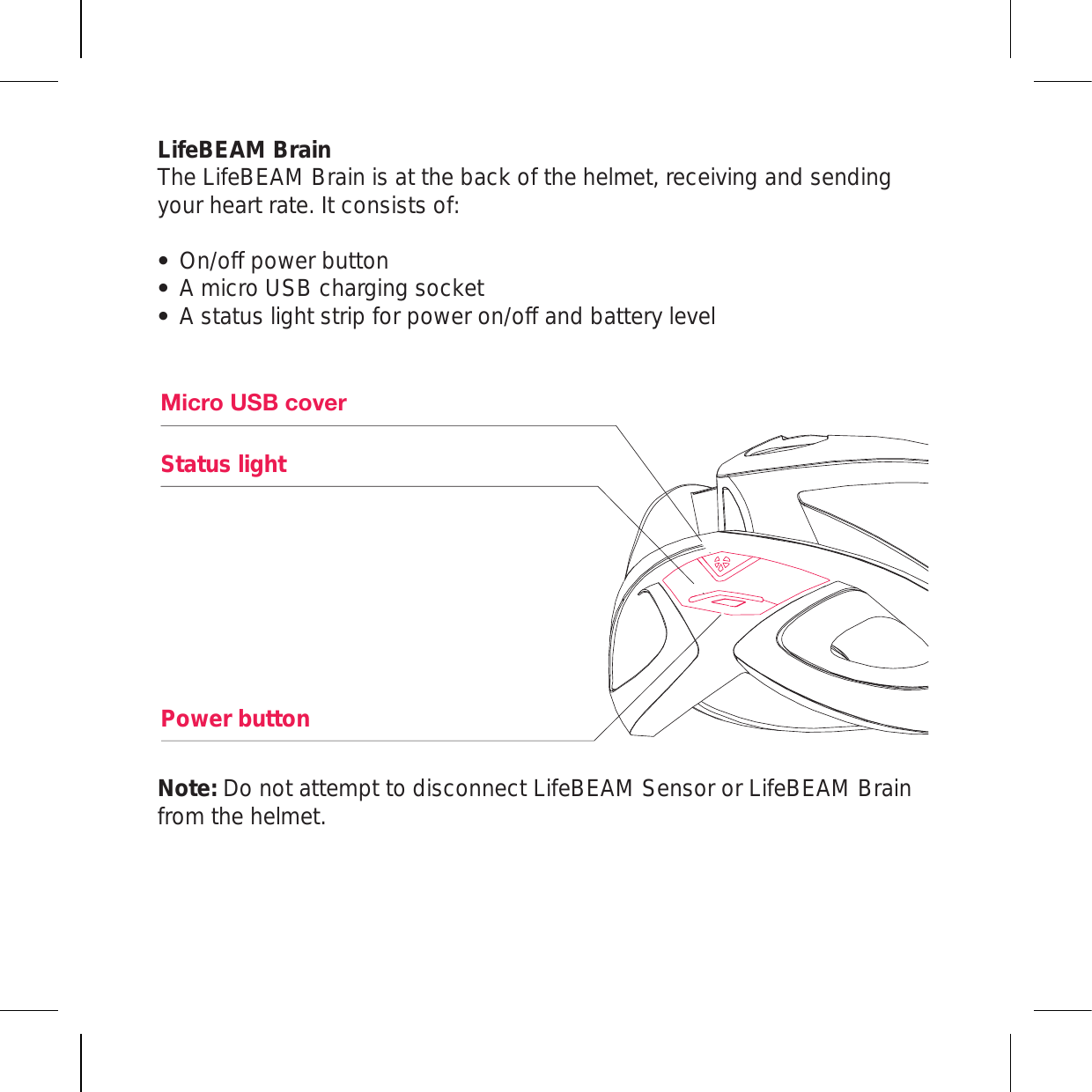 LifeBEAM Brain The LifeBEAM Brain is at the back of the helmet, receiving and sending your heart rate. It consists of:On/off power button A micro USB charging socket A status light strip for power on/off and battery levelNote: Do not attempt to disconnect LifeBEAM Sensor or LifeBEAM Brain from the helmet.4PJYV&lt;:)JV]LYStatus lightPower button