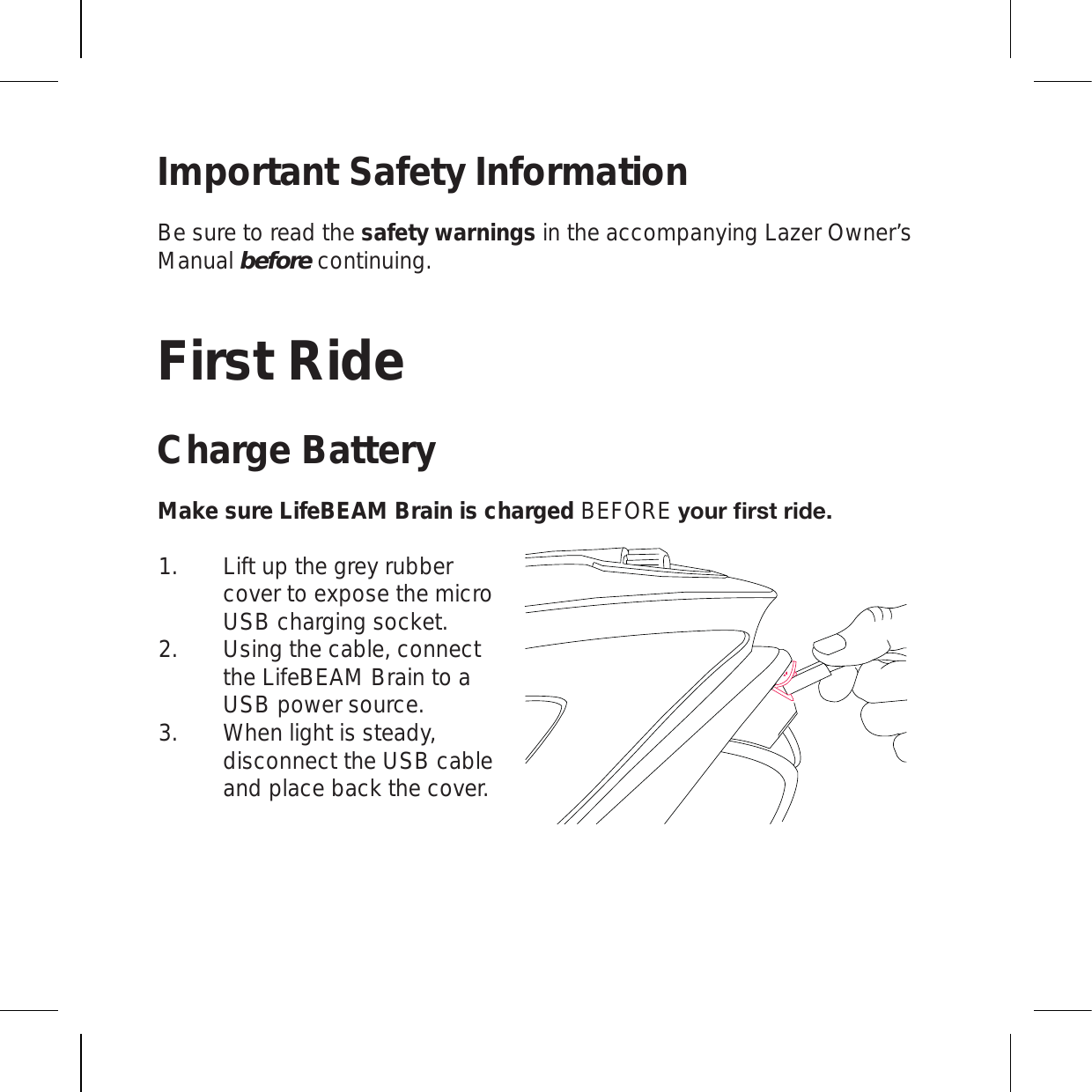 Important Safety InformationBe sure to read the safety warnings in the accompanying Lazer Owner’s Manual before continuing.First RideCharge BatteryMake sure LifeBEAM Brain is charged BEFORE`V\YÄYZ[YPKLLift up the grey rubber cover to expose the micro USB charging socket.  Using the cable, connect the LifeBEAM Brain to a USB power source.When light is steady, disconnect the USB cable and place back the cover.1.2.3.