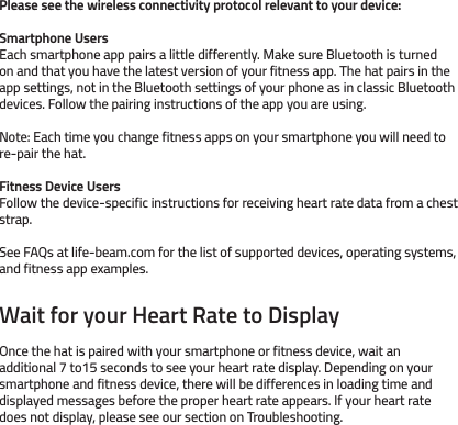 Please see the wireless connectivity protocol relevant to your device:Smartphone UsersEach smartphone app pairs a little differently. Make sure Bluetooth is turned on and that you have the latest version of your fitness app. The hat pairs in the app settings, not in the Bluetooth settings of your phone as in classic Bluetooth devices. Follow the pairing instructions of the app you are using.Note: Each time you change fitness apps on your smartphone you will need to re-pair the hat.Fitness Device UsersFollow the device-specific instructions for receiving heart rate data from a chest strap.See FAQs at life-beam.com for the list of supported devices, operating systems, and fitness app examples.Wait for your Heart Rate to DisplayOnce the hat is paired with your smartphone or fitness device, wait an additional 7 to15 seconds to see your heart rate display. Depending on your smartphone and fitness device, there will be differences in loading time and displayed messages before the proper heart rate appears. If your heart rate does not display, please see our section on Troubleshooting. 