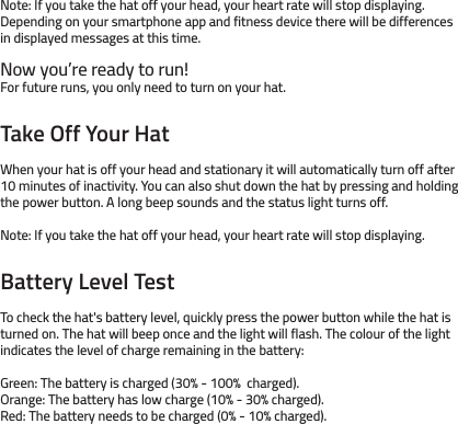 Note: If you take the hat off your head, your heart rate will stop displaying. Depending on your smartphone app and fitness device there will be differences in displayed messages at this time. Now you’re ready to run! For future runs, you only need to turn on your hat. Take Off Your HatWhen your hat is off your head and stationary it will automatically turn off after 10 minutes of inactivity. You can also shut down the hat by pressing and holding the power button. A long beep sounds and the status light turns off.Note: If you take the hat off your head, your heart rate will stop displaying.Battery Level TestTo check the hat&apos;s battery level, quickly press the power button while the hat is turned on. The hat will beep once and the light will flash. The colour of the light indicates the level of charge remaining in the battery: Green: The battery is charged (30% - 100%  charged).Orange: The battery has low charge (10% - 30% charged).Red: The battery needs to be charged (0% - 10% charged).