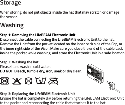 StorageWhen storing, do not put objects inside the hat that may scratch or damage the sensor.WashingStep 1: Removing the LifeBEAM Electronic UnitDisconnect the cable connecting the LifeBEAM Electronic Unit to the hat. Remove the Unit from the pocket located on the inner back side of the Cap, or the inner right side of the Visor. Make sure you close the end of the cable back inside the pocket while washing, and store the Electronic Unit in a safe location. Step 2: Washing the hatPlease hand wash in cold water. DO NOT: Bleach, tumble dry, iron, soak or dry clean.Step 3: Replacing the LifeBEAM Electronic UnitEnsure the hat is completely dry before returning the LifeBEAM Electronic Unit         to the pocket and reconnecting the cable that attaches it to the hat. 