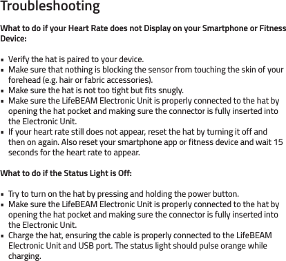 TroubleshootingWhat to do if your Heart Rate does not Display on your Smartphone or Fitness Device:Verify the hat is paired to your device. Make sure that nothing is blocking the sensor from touching the skin of your forehead (e.g. hair or fabric accessories). Make sure the hat is not too tight but fits snugly.Make sure the LifeBEAM Electronic Unit is properly connected to the hat by opening the hat pocket and making sure the connector is fully inserted into the Electronic Unit. If your heart rate still does not appear, reset the hat by turning it off and then on again. Also reset your smartphone app or fitness device and wait 15 seconds for the heart rate to appear.What to do if the Status Light is Off: Try to turn on the hat by pressing and holding the power button.Make sure the LifeBEAM Electronic Unit is properly connected to the hat by opening the hat pocket and making sure the connector is fully inserted into the Electronic Unit.Charge the hat, ensuring the cable is properly connected to the LifeBEAM Electronic Unit and USB port. The status light should pulse orange while charging.••• • •••• 