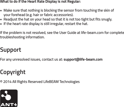 What to do if the Heart Rate Display is not Regular:Make sure that nothing is blocking the sensor from touching the skin of your forehead (e.g. hair or fabric accessories).Readjust the hat on your head so that it is not too tight but fits snugly.If the heart rate display is still irregular, restart the hat.If the problem is not resolved, see the User Guide at life-beam.com for complete troubleshooting information.SupportFor any unresolved issues, contact us at: support@life-beam.comCopyright© 2014 All Rights Reserved LifeBEAM Technologies•••