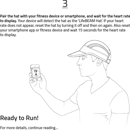 Ready to Run!For more details, continue reading…Pair the hat with your fitness device or smartphone, and wait for the heart rate to display. Your device will detect the hat as the &apos;LifeBEAM Hat&apos;. If your heart rate does not appear, reset the hat by turning it off and then on again. Also reset your smartphone app or fitness device and wait 15 seconds for the heart rate to display.3Heart Rate Sensor IsConnected