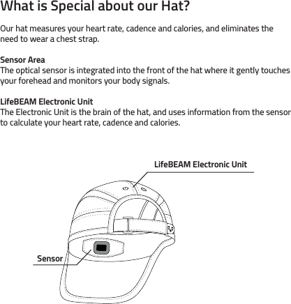 What is Special about our Hat? Sensor Area The optical sensor is integrated into the front of the hat where it gently touches your forehead and monitors your body signals.Our hat measures your heart rate, cadence and calories, and eliminates the need to wear a chest strap.LifeBEAM Electronic UnitThe Electronic Unit is the brain of the hat, and uses information from the sensor to calculate your heart rate, cadence and calories.LifeBEAM Electronic UnitSensor