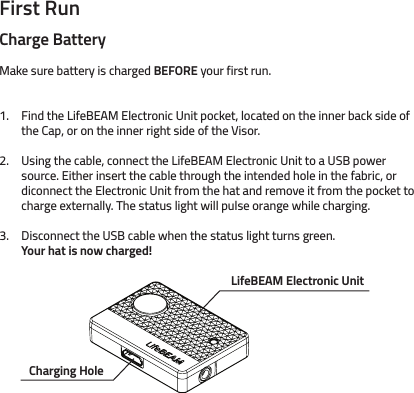 First RunCharge BatteryMake sure battery is charged BEFORE your first run.Find the LifeBEAM Electronic Unit pocket, located on the inner back side of the Cap, or on the inner right side of the Visor. Using the cable, connect the LifeBEAM Electronic Unit to a USB power source. Either insert the cable through the intended hole in the fabric, or diconnect the Electronic Unit from the hat and remove it from the pocket to charge externally. The status light will pulse orange while charging.Disconnect the USB cable when the status light turns green. Your hat is now charged!  1.2.3.Charging HoleLifeBEAM Electronic Unit