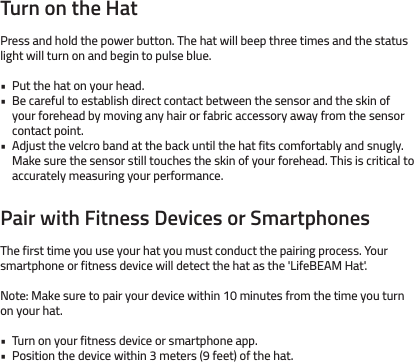 Turn on the HatPress and hold the power button. The hat will beep three times and the status light will turn on and begin to pulse blue. Put the hat on your head.Be careful to establish direct contact between the sensor and the skin of your forehead by moving any hair or fabric accessory away from the sensor contact point.Adjust the velcro band at the back until the hat fits comfortably and snugly.Make sure the sensor still touches the skin of your forehead. This is critical to accurately measuring your performance.Pair with Fitness Devices or SmartphonesThe first time you use your hat you must conduct the pairing process. Your smartphone or fitness device will detect the hat as the &apos;LifeBEAM Hat&apos;.Note: Make sure to pair your device within 10 minutes from the time you turn on your hat.Turn on your fitness device or smartphone app.Position the device within 3 meters (9 feet) of the hat.•••••