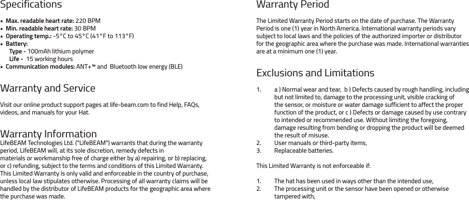 Specifications•  Max. readable heart rate: 220 BPM •  Min. readable heart rate: 30 BPM •  Operating temp.: -5°C to 45°C (41°F to 113°F) •  Battery: Type - 100mAh lithium polymerLife -  15 working hours•  Communication modules: ANT+™ and  Bluetooth low energy (BLE)Warranty and ServiceVisit our online product support pages at life-beam.com to find Help, FAQs, videos, and manuals for your Hat.Warranty InformationLifeBEAM Technologies Ltd. (&quot;LifeBEAM&quot;) warrants that during the warranty period, LifeBEAM will, at its sole discretion, remedy defects in materials or workmanship free of charge either by a) repairing, or b) replacing, or c) refunding, subject to the terms and conditions of this Limited Warranty. This Limited Warranty is only valid and enforceable in the country of purchase, unless local law stipulates otherwise. Processing of all warranty claims will be handled by the distributor of LifeBEAM products for the geographic area where the purchase was made.Warranty PeriodThe Limited Warranty Period starts on the date of purchase. The Warranty Period is one (1) year in North America. International warranty periods vary subject to local laws and the policies of the authorized importer or distributor for the geographic area where the purchase was made. International warranties are at a minimum one (1) year.Exclusions and Limitationsa ) Normal wear and tear,  b ) Defects caused by rough handling, including but not limited to, damage to the processing unit, visible cracking of the sensor, or moisture or water damage sufficient to affect the proper function of the product, or c ) Defects or damage caused by use contrary to intended or recommended use. Without limiting the foregoing, damage resulting from bending or dropping the product will be deemed the result of misuse.User manuals or third-party items;Replaceable batteries.This Limited Warranty is not enforceable if:The hat has been used in ways other than the intended use;The processing unit or the sensor have been opened or otherwise tampered with;1. 2. 3.1. 2.   