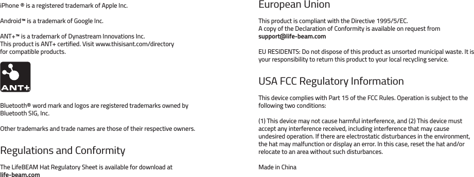 iPhone ® is a registered trademark of Apple Inc.Android™ is a trademark of Google Inc.ANT+™ is a trademark of Dynastream Innovations Inc.This product is ANT+ certified. Visit www.thisisant.com/directory for compatible products.Bluetooth® word mark and logos are registered trademarks owned by Bluetooth SIG, Inc.Other trademarks and trade names are those of their respective owners.Regulations and ConformityThe LifeBEAM Hat Regulatory Sheet is available for download at life-beam.comEuropean UnionThis product is compliant with the Directive 1995/5/EC.A copy of the Declaration of Conformity is available on request from support@life-beam.comEU RESIDENTS: Do not dispose of this product as unsorted municipal waste. It is your responsibility to return this product to your local recycling service.USA FCC Regulatory Information This device complies with Part 15 of the FCC Rules. Operation is subject to the following two conditions:(1) This device may not cause harmful interference, and (2) This device must accept any interference received, including interference that may cause undesired operation. If there are electrostatic disturbances in the environment, the hat may malfunction or display an error. In this case, reset the hat and/or relocate to an area without such disturbances.Made in China