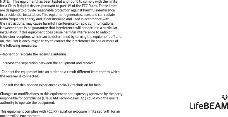 NOTE:    This equipment has been tested and found to comply with the limits for a Class B digital device, pursuant to part 15 of the FCC Rules. These limits are designed to provide reasonable protection against harmful interference in a residential installation. This equipment generates, uses and can radiate radio frequency energy and, if not installed and used in accordance with the instructions, may cause harmful interference to radio communications. However, there is no guarantee that interference will not occur in a particular installation. If this equipment does cause harmful interference to radio or television reception, which can be determined by turning the equipment off and on, the user is encouraged to try to correct the interference by one or more of the following measures:-Reorient or relocate the receiving antenna.-Increase the separation between the equipment and receiver.-Connect the equipment into an outlet on a circuit different from that to which the receiver is connected.-Consult the dealer or an experienced radio/TV technician for help.Changes or modifications to this equipment not expressly approved by the party responsible for compliance (LifeBEAM Technologies Ltd.) could void the user’s authority to operate the equipment.This equipment complies with FCC RF radiation exposure limits set forth for an uncontrolled environment.