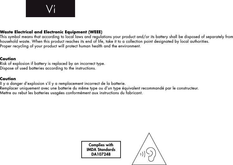 Waste Electrical and Electronic Equipment (WEEE)This symbol means that according to local laws and regulations your product and/or its battery shall be disposed of separately from household waste. When this product reaches its end of life, take it to a collection point designated by local authorities. Proper recycling of your product will protect human health and the environment.CautionRisk of explosion if battery is replaced by an incorrect type.Dispose of used batteries according to the instructions. CautionII y a danger d’explosion s’il y a remplacement incorrect de la batterie.Remplacer uniquement avec une batterie du même type ou d’un type équivalent recommandé par le constructeur.Mettre au rebut les batteries usagées conformément aux instructions du fabricant. Complies withIMDA Standards DA107248 