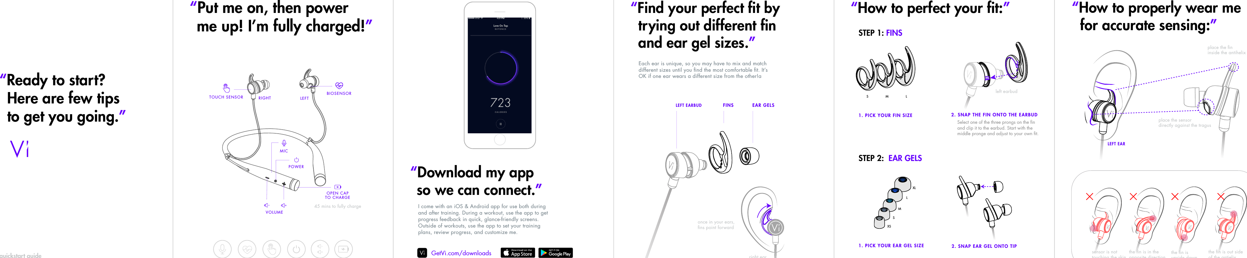quickstart guide2.1. 3. 4. 5.“Ready to start? Here are few tips to get you going.”“Download my appso we can connect.”“Find your perfect ﬁt bytrying out different ﬁnand ear gel sizes.”“How to perfect your ﬁt:”I come with an iOS &amp; Android app for use both during and after training. During a workout, use the app to get progress feedback in quick, glance-friendly screens. Outside of workouts, use the app to set your training plans, review progress, and customize me.1. PICK YOUR FIN SIZE1. PICK YOUR EAR GEL SIZESTEP 1: FINSSTEP 2:  EAR GELS2. SNAP THE FIN ONTO THE EARBUDSelect one of the three prongs on the ﬁn and clip it to the earbud. Start with the middle pronge and adjust to your own ﬁt.Each ear is unique, so you may have to mix and match different sizes until you ﬁnd the most comfortable ﬁt. It’s OK if one ear wears a different size from the other!aOPEN CAPTO CHARGEGetVi.com/downloads“Put me on, then power me up! I’m fully charged!”VOLUME 45 mins to fully chargeRIGHT LEFTPOWERBIOSENSORTOUCH SENSORMICS M L“How to properly wear me  for accurate sensing:”XSSMLXLleft earbud2. SNAP EAR GEL ONTO TIPplace the sensor directly against the tragusplace the ﬁninside the antihelixLEFT EARthe ﬁn is in the opposite direction  the ﬁn is upside downthe ﬁn is out sideof the antielix sensor is nottouching the skinFINSLEFT EARBUDright earEAR GELSonce in your ears, ﬁns point forward
