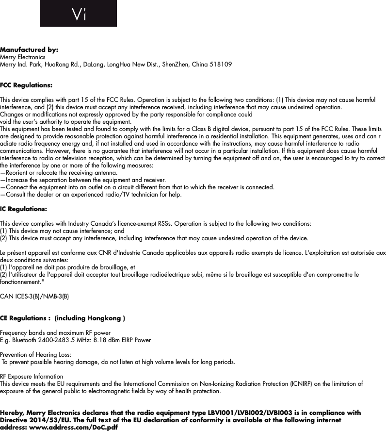 FCC Regulations:This device complies with part 15 of the FCC Rules. Operation is subject to the following two conditions: (1) This device may not cause harmful interference, and (2) this device must accept any interference received, including interference that may cause undesired operation.Changes or modiﬁcations not expressly approved by the party responsible for compliance could void the user‘s authority to operate the equipment.This equipment has been tested and found to comply with the limits for a Class B digital device, pursuant to part 15 of the FCC Rules. These limits are designed to provide reasonable protection against harmful interference in a residential installation. This equipment generates, uses and can radiate radio frequency energy and, if not installed and used in accordance with the instructions, may cause harmful interference to radio communications. However, there is no guarantee that interference will not occur in a particular installation. If this equipment does cause harmful interference to radio or television reception, which can be determined by turning the equipment off and on, the user is encouraged to try to correct the interference by one or more of the following measures:—Reorient or relocate the receiving antenna.—Increase the separation between the equipment and receiver.—Connect the equipment into an outlet on a circuit different from that to which the receiver is connected.—Consult the dealer or an experienced radio/TV technician for help.IC Regulations:This device complies with Industry Canada’s licence-exempt RSSs. Operation is subject to the following two conditions:(1) This device may not cause interference; and(2) This device must accept any interference, including interference that may cause undesired operation of the device.Le présent appareil est conforme aux CNR d&apos;Industrie Canada applicables aux appareils radio exempts de licence. L&apos;exploitation est autorisée aux deux conditions suivantes: (1) l&apos;appareil ne doit pas produire de brouillage, et (2) l&apos;utilisateur de l&apos;appareil doit accepter tout brouillage radioélectrique subi, même si le brouillage est susceptible d&apos;en compromettre le fonctionnement.&quot;CAN ICES-3(B)/NMB-3(B)CE Regulations :  (including Hongkong )Frequency bands and maximum RF powerE.g. Bluetooth 2400-2483.5 MHz: 8.18 dBm EIRP PowerPrevention of Hearing Loss: To prevent possible hearing damage, do not listen at high volume levels for long periods.RF Exposure InformationThis device meets the EU requirements and the International Commission on Non-Ionizing Radiation Protection (ICNIRP) on the limitation of exposure of the general public to electromagnetic ﬁelds by way of health protection.Hereby, Merry Electronics declares that the radio equipment type LBVI001/LVBI002/LVBI003 is in compliance with Directive 2014/53/EU. The full text of the EU declaration of conformity is available at the following internet address: www.address.com/DoC.pdfManufactured by:Merry Electronics    Merry Ind. Park, HuaRong Rd., DaLang, LongHua New Dist., ShenZhen, China 518109FITTING GUIDE