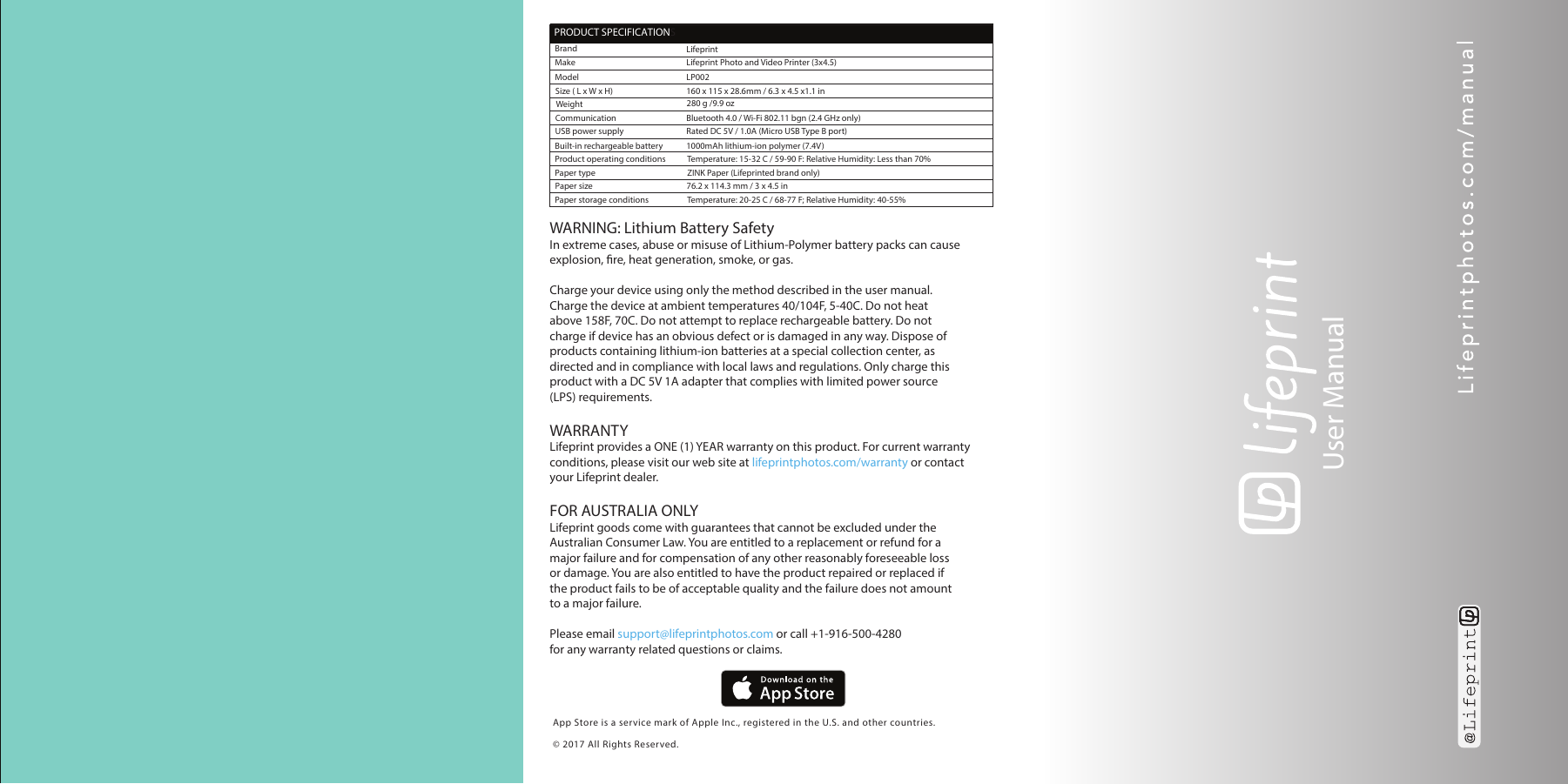 App Store is a service mark of Apple Inc., registered in the U.S. and other countries.&copy; 2017 All Rights Reserved.User Manual WARNING: Lithium Battery SafetyIn extreme cases, abuse or misuse of Lithium-Polymer battery packs can causeexplosion, re, heat generation, smoke, or gas.Charge your device using only the method described in the user manual. Charge the device at ambient temperatures 40/104F, 5-40C. Do not heat above 158F, 70C. Do not attempt to replace rechargeable battery. Do not charge if device has an obvious defect or is damaged in any way. Dispose of products containing lithium-ion batteries at a special collection center, as directed and in compliance with local laws and regulations. Only charge this product with a DC 5V 1A adapter that complies with limited power source (LPS) requirements.WARRANTYLifeprint provides a ONE (1) YEAR warranty on this product. For current warranty conditions, please visit our web site at lifeprintphotos.com/warranty or contact your Lifeprint dealer.FOR AUSTRALIA ONLYLifeprint goods come with guarantees that cannot be excluded under the Australian Consumer Law. You are entitled to a replacement or refund for a major failure and for compensation of any other reasonably foreseeable lossor damage. You are also entitled to have the product repaired or replaced if the product fails to be of acceptable quality and the failure does not amount to a major failure.Please email support@lifeprintphotos.com or call +1-916-500-4280 for any warranty related questions or claims.  PRODUCT SPECIFICATIONSBrandMakeLifeprintLifeprint Photo and Video Printer (3x4.5)LP002160 x 115 x 28.6mm / 6.3 x 4.5 x1.1 in280 g /9.9 ozBluetooth 4.0 / Wi-Fi 802.11 bgn (2.4 GHz only)Rated DC 5V / 1.0A (Micro USB Type B port)1000mAh lithium-ion polymer (7.4V)Temperature: 15-32 C / 59-90 F: Relative Humidity: Less than 70%ZINK Paper (Lifeprinted brand only)76.2 x 114.3 mm / 3 x 4.5 inTemperature: 20-25 C / 68-77 F; Relative Humidity: 40-55%ModelWeight Built-in rechargeable battery  Product operating conditions CommunicationPaper typePaper size Paper storage conditions USB power supplySize ( L x W x H)