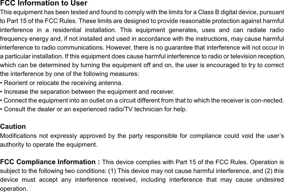 FCC Information to User This equipment has been tested and found to comply with the limits for a Class B digital device, pursuant to Part 15 of the FCC Rules. These limits are designed to provide reasonable protection against harmful interference  in  a  residential  installation.  This  equipment  generates,  uses  and  can  radiate  radio frequency energy and, if not installed and used in accordance with the instructions, may cause harmful interference to radio communications. However, there is no guarantee that interference will not occur in a particular installation. If this equipment does cause harmful interference to radio or television reception, which can be determined by turning the equipment off and on, the user is encouraged to try to correct the interference by one of the following measures: &bull; Reorient or relocate the receiving antenna. &bull; Increase the separation between the equipment and receiver. &bull; Connect the equipment into an outlet on a circuit different from that to which the receiver is con-nected. &bull; Consult the dealer or an experienced radio/TV technician for help.  Caution Modifications  not  expressly  approved  by  the  party  responsible  for  compliance  could  void  the  user&rsquo;s authority to operate the equipment.  FCC Compliance Information : This device complies with Part 15 of the FCC Rules. Operation is subject to the following two conditions: (1) This device may not cause harmful interference, and (2) this device  must  accept  any  interference  received,  including  interference  that  may  cause  undesired operation.   