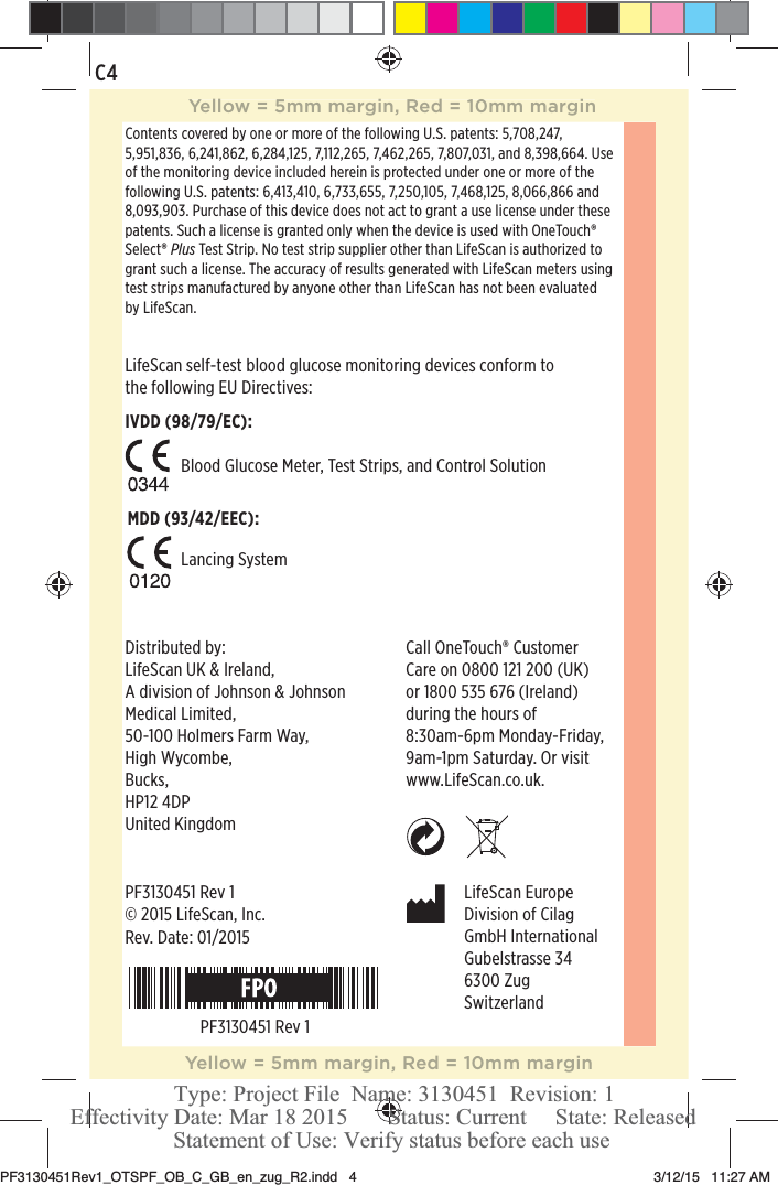 ©2015LifeScan, Inc.LifeScan EuropeDivision of CilagGmbH InternationalGubelstrasse 346300 ZugSwitzerlandDistributed by:LifeScan UK &amp; Ireland, A division of Johnson &amp; Johnson Medical Limited,50-100 Holmers Farm Way,High Wycombe,Bucks,HP12 4DPUnited KingdomCall OneTouch® Customer  Care on 0800121200 (UK)  or 1800535 676 (Ireland) during the hours of  8:30am-6pm Monday-Friday, 9am-1pm Saturday. Or visit  www.LifeScan.co.uk.C4Contents covered by one or more of the following U.S. patents: 5,708,247, 5,951,836, 6,241,862, 6,284,125, 7,112,265, 7,462,265, 7,807,031, and 8,398,664. Use of the monitoring device included herein is protected under one or more of the following U.S. patents: 6,413,410, 6,733,655, 7,250,105, 7,468,125, 8,066,866 and 8,093,903. Purchase of this device does not act to grant a use license under these patents. Such a license is granted only when the device is used with OneTouch® Select® Plus Test Strip. No test strip supplier other than LifeScan is authorized to grant such a license. The accuracy of results generated with LifeScan meters using test strips manufactured by anyone other than LifeScan has not been evaluated by LifeScan.Blood Glucose Meter, Test Strips, and Control SolutionLancing SystemLifeScan self-test blood glucose monitoring devices conform to the following EU Directives:IVDD (98/79/EC):MDD (93/42/EEC):PF3130451 Rev 1Rev. Date: 01/2015PF3130451 Rev 1Yellow = 5mm margin, Red = 10mm marginYellow = 5mm margin, Red = 10mm marginPF3130451Rev1_OTSPF_OB_C_GB_en_zug_R2.indd   4 3/12/15   11:27 AM Statement of Use: Verify status before each useEffectivity Date: Mar 18 2015       Status: Current     State: ReleasedType: Project File  Name: 3130451  Revision: 1