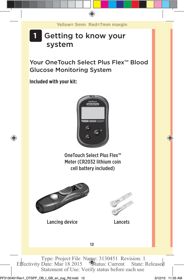 12 1Getting to know your systemYour OneTouchSelect Plus Flex™ Blood Glucose Monitoring SystemIncluded with your kit:OneTouchSelect Plus Flex™ Meter (CR2032 lithium coin cell battery included)Lancing device LancetsYellow= 5mm  Red=7mm marginPF3130451Rev1_OTSPF_OB_I_GB_en_zug_R2.indd   12 3/12/15   11:35 AM Statement of Use: Verify status before each useEffectivity Date: Mar 18 2015       Status: Current     State: ReleasedType: Project File  Name: 3130451  Revision: 1