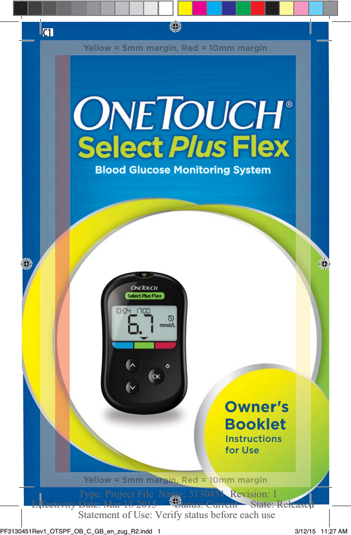 Blood Glucose Monitoring SystemInstructions for UseOwner&apos;s BookletC1Yellow = 5mm margin, Red = 10mm marginYellow = 5mm mamargiirgirgirgrgrgirgirgirgirgirgrgggrgigigigggiggggigiin, nn,n,nn, n, nnnnnn,nnnn,nnnn,nnn, ,,,,,,,,RRedRRed= =  100m10m10m100m10m10mmmm10mm110m1m10m11mm mmarginnPF3130451Rev1_OTSPF_OB_C_GB_en_zug_R2.indd   1 3/12/15   11:27 AM Statement of Use: Verify status before each useEffectivity Date: Mar 18 2015       Status: Current     State: ReleasedType: Project File  Name: 3130451  Revision: 1