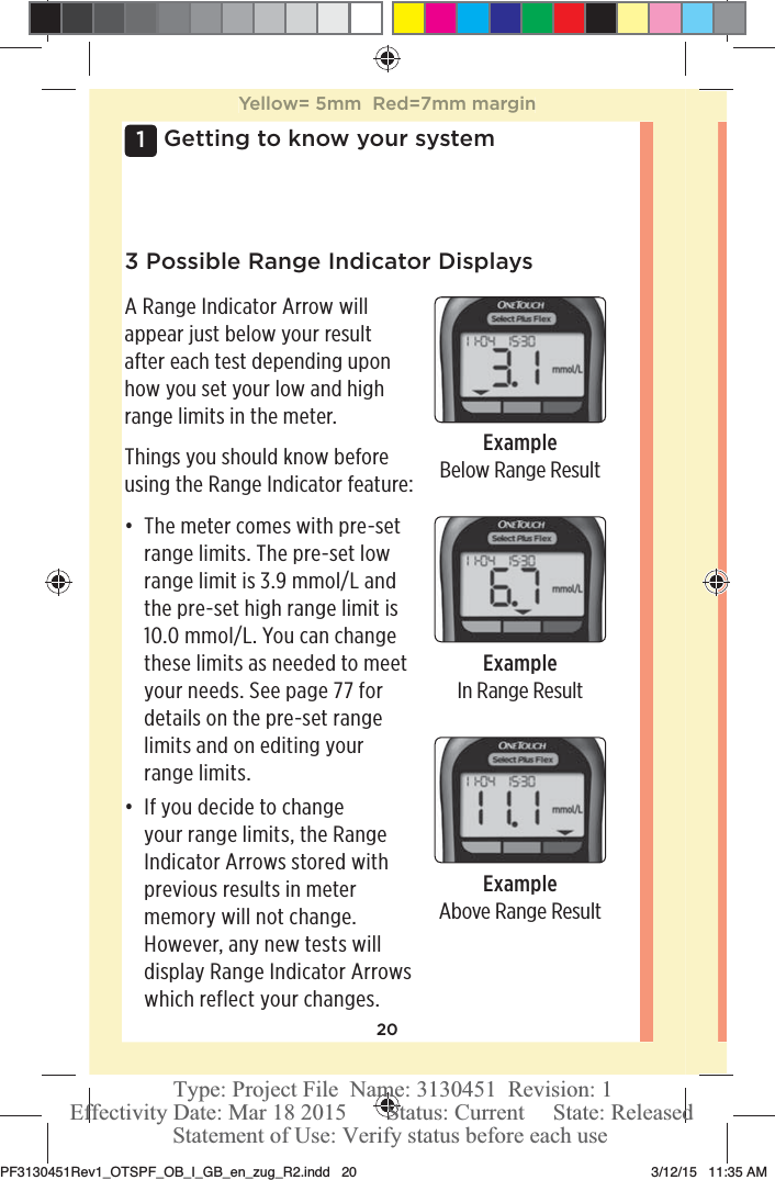 201 Getting to know your system3 Possible Range Indicator DisplaysA Range Indicator Arrow will appear just below your result after each test depending upon how you set your low and high range limits in the meter.Things you should know before using the Range Indicator feature:đƫ The meter comes with pre-set range limits. The pre-set low range limit is 3.9mmol/L and the pre-set high range limit is 10.0mmol/L. You can change these limits as needed to meet your needs. See page77 for details on the pre-set range limits and on editing your range limits.đƫ If you decide to change your range limits, the Range Indicator Arrows stored with previous results in meter memory will not change. However, any new tests will display Range Indicator Arrows which reflect your changes.ExampleBelow Range ResultExampleIn Range ResultExampleAbove Range ResultYellow= 5mm  Red=7mm marginPF3130451Rev1_OTSPF_OB_I_GB_en_zug_R2.indd   20 3/12/15   11:35 AM Statement of Use: Verify status before each useEffectivity Date: Mar 18 2015       Status: Current     State: ReleasedType: Project File  Name: 3130451  Revision: 1