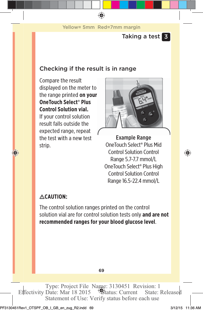 693 Taking a testChecking if the result is in rangeExample RangeOneTouchSelect® Plus Mid Control Solution Control Range 5.7-7.7mmol/LOneTouchSelect® Plus High Control Solution Control Range 16.5-22.4mmol/LCompare the result displayed on the meter to the range printed on your OneTouchSelect® Plus Control Solution vial. If your control solution result falls outside the expected range, repeat the test with a new test strip.CAUTION: The control solution ranges printed on the control solution vial are for control solution tests only and are not recommended ranges for your blood glucose level.Yellow= 5mm  Red=7mm marginPF3130451Rev1_OTSPF_OB_I_GB_en_zug_R2.indd   69 3/12/15   11:36 AM Statement of Use: Verify status before each useEffectivity Date: Mar 18 2015       Status: Current     State: ReleasedType: Project File  Name: 3130451  Revision: 1